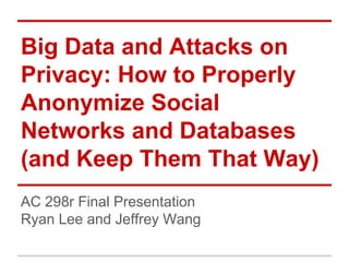 Big Data and Attacks on
Privacy: How to Properly
Anonymize Social
Networks and Databases
(and Keep Them That Way)
AC 298r Final Presentation
Ryan Lee and Jeffrey Wang
 