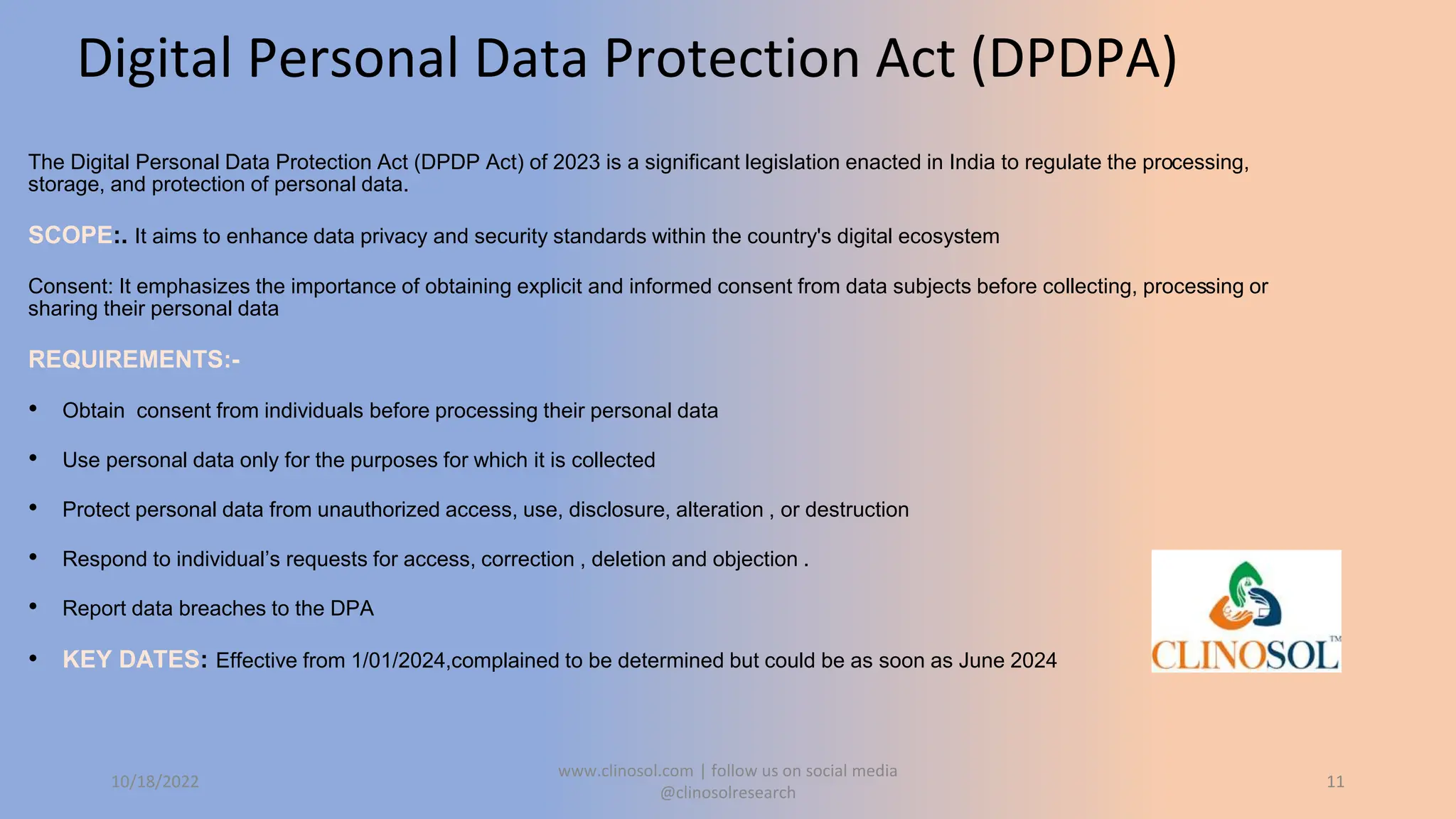 Digital Personal Data Protection Act (DPDPA)
The Digital Personal Data Protection Act (DPDP Act) of 2023 is a significant legislation enacted in India to regulate the processing,
storage, and protection of personal data.
SCOPE:. It aims to enhance data privacy and security standards within the country's digital ecosystem
Consent: It emphasizes the importance of obtaining explicit and informed consent from data subjects before collecting, processing or
sharing their personal data
REQUIREMENTS:-
• Obtain consent from individuals before processing their personal data
• Use personal data only for the purposes for which it is collected
• Protect personal data from unauthorized access, use, disclosure, alteration , or destruction
• Respond to individual’s requests for access, correction , deletion and objection .
• Report data breaches to the DPA
• KEY DATES: Effective from 1/01/2024,complained to be determined but could be as soon as June 2024
10/18/2022
www.clinosol.com | follow us on social media
@clinosolresearch
11
 