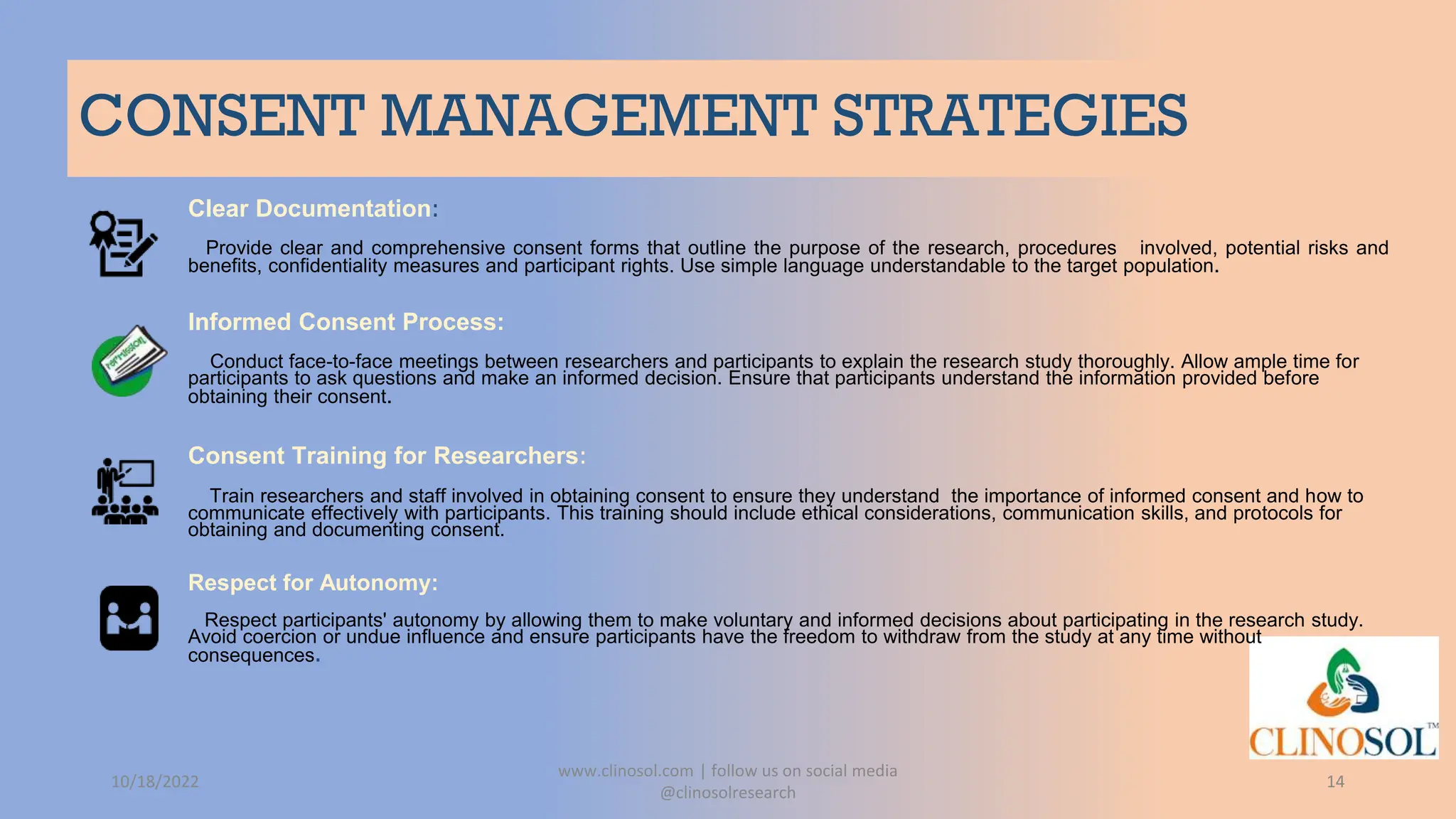 CONSENT MANAGEMENT STRATEGIES
Clear Documentation:
Provide clear and comprehensive consent forms that outline the purpose of the research, procedures involved, potential risks and
benefits, confidentiality measures and participant rights. Use simple language understandable to the target population.
Informed Consent Process:
Conduct face-to-face meetings between researchers and participants to explain the research study thoroughly. Allow ample time for
participants to ask questions and make an informed decision. Ensure that participants understand the information provided before
obtaining their consent.
Consent Training for Researchers:
Train researchers and staff involved in obtaining consent to ensure they understand the importance of informed consent and how to
communicate effectively with participants. This training should include ethical considerations, communication skills, and protocols for
obtaining and documenting consent.
Respect for Autonomy:
Respect participants' autonomy by allowing them to make voluntary and informed decisions about participating in the research study.
Avoid coercion or undue influence and ensure participants have the freedom to withdraw from the study at any time without
consequences.
10/18/2022
www.clinosol.com | follow us on social media
@clinosolresearch
14
 