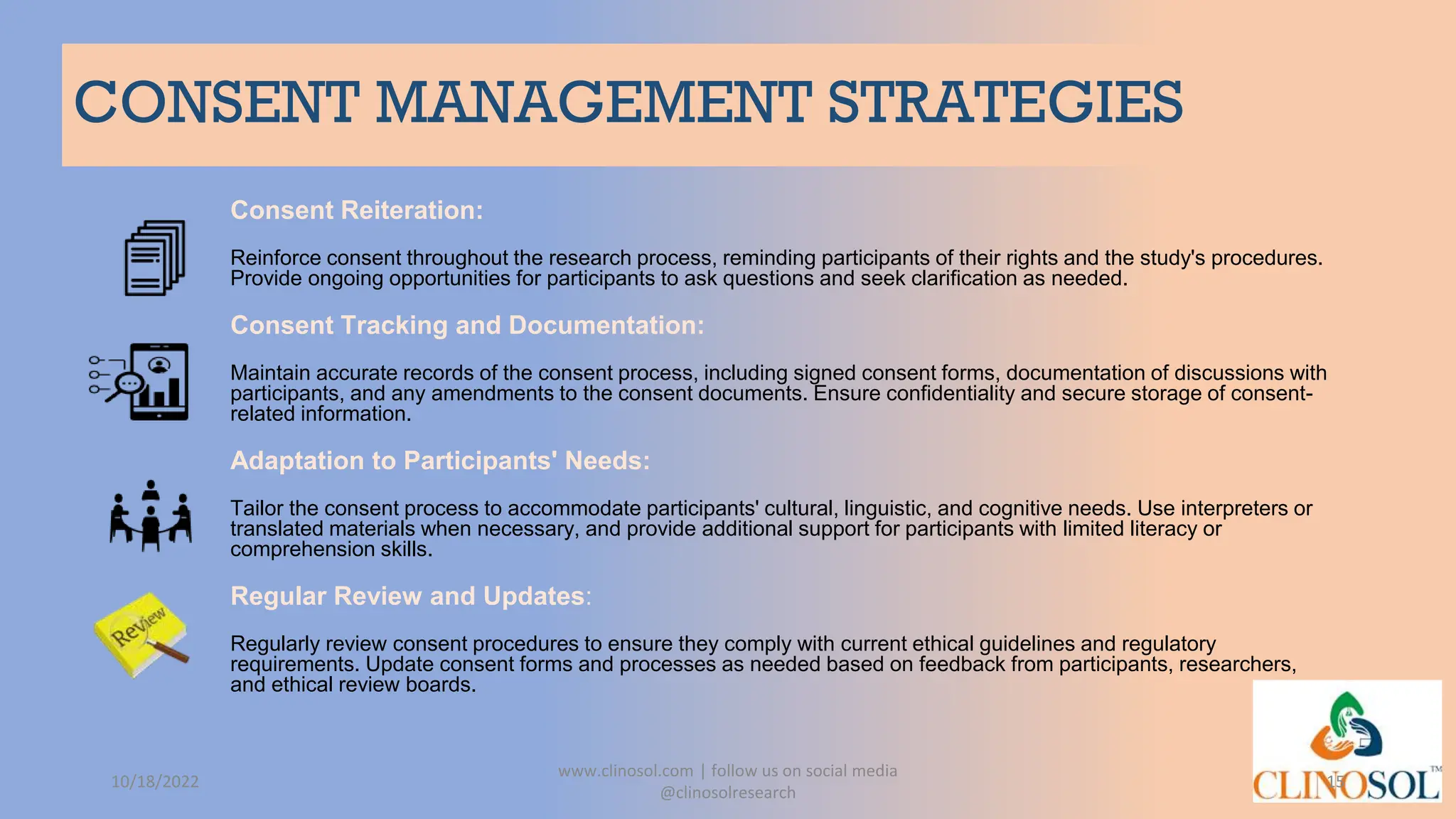 CONSENT MANAGEMENT STRATEGIES
Consent Reiteration:
Reinforce consent throughout the research process, reminding participants of their rights and the study's procedures.
Provide ongoing opportunities for participants to ask questions and seek clarification as needed.
Consent Tracking and Documentation:
Maintain accurate records of the consent process, including signed consent forms, documentation of discussions with
participants, and any amendments to the consent documents. Ensure confidentiality and secure storage of consent-
related information.
Adaptation to Participants' Needs:
Tailor the consent process to accommodate participants' cultural, linguistic, and cognitive needs. Use interpreters or
translated materials when necessary, and provide additional support for participants with limited literacy or
comprehension skills.
Regular Review and Updates:
Regularly review consent procedures to ensure they comply with current ethical guidelines and regulatory
requirements. Update consent forms and processes as needed based on feedback from participants, researchers,
and ethical review boards.
10/18/2022
www.clinosol.com | follow us on social media
@clinosolresearch
15
 