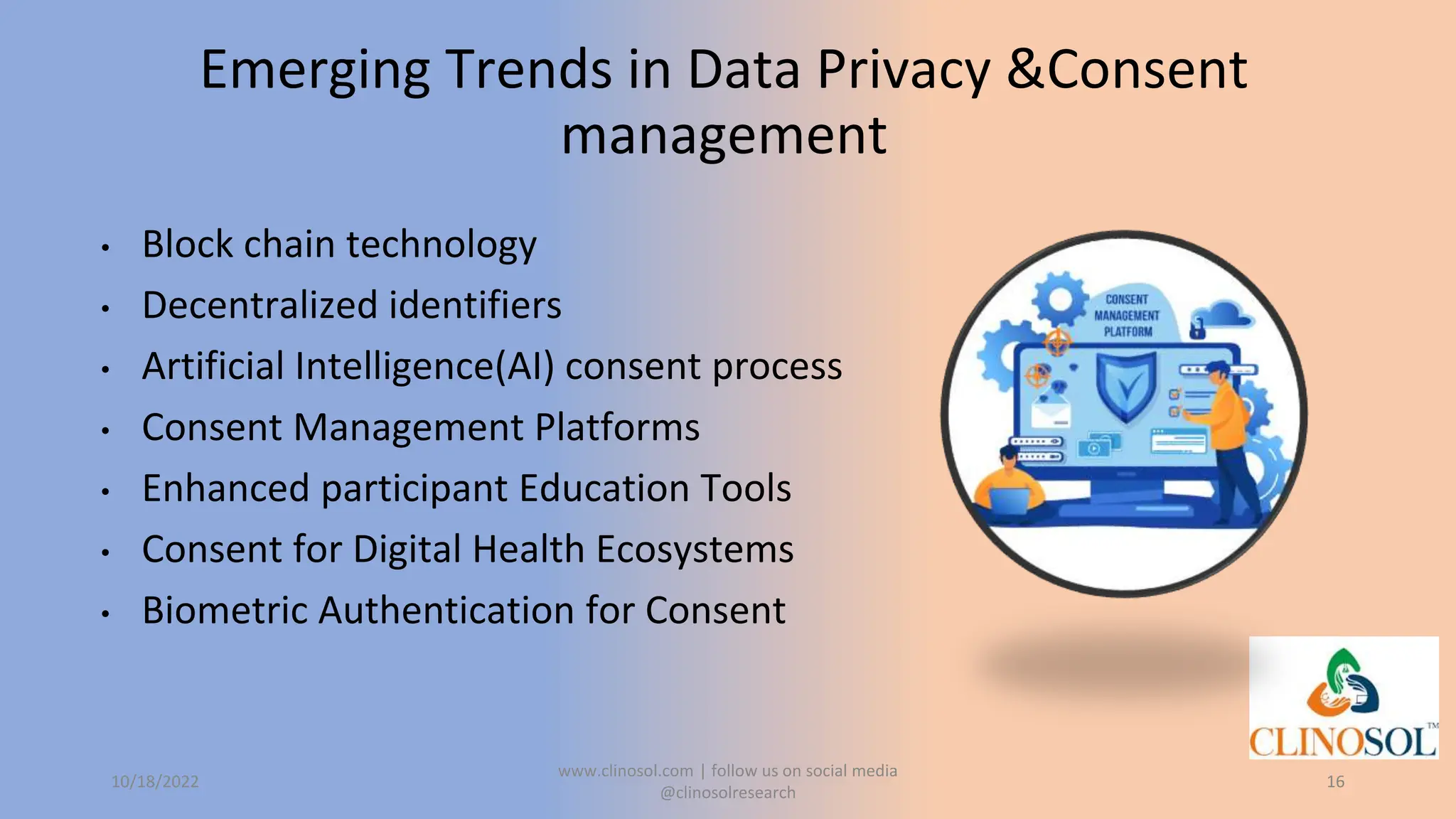 Emerging Trends in Data Privacy &Consent
management
• Block chain technology
• Decentralized identifiers
• Artificial Intelligence(AI) consent process
• Consent Management Platforms
• Enhanced participant Education Tools
• Consent for Digital Health Ecosystems
• Biometric Authentication for Consent
10/18/2022
www.clinosol.com | follow us on social media
@clinosolresearch
16
 