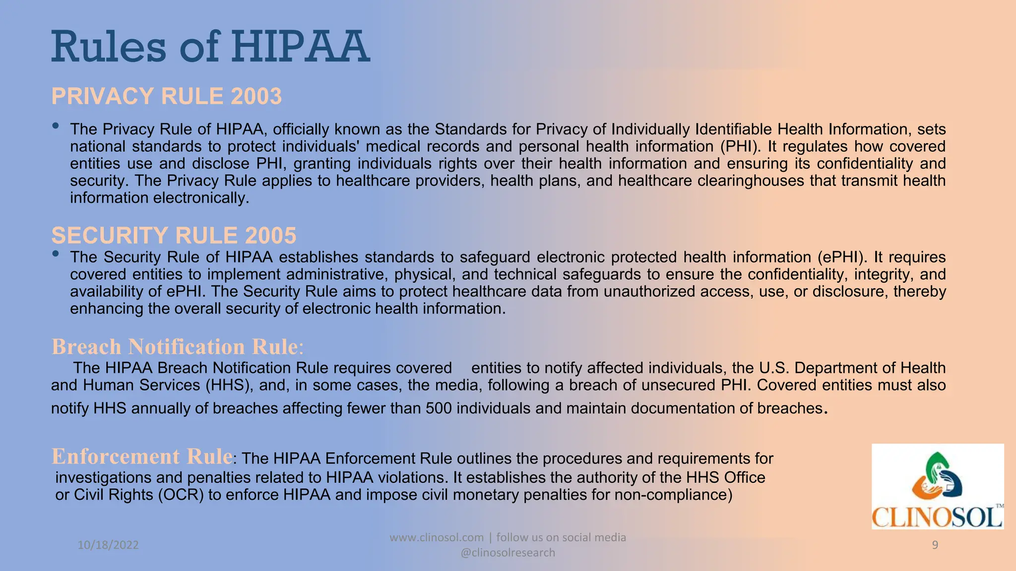 Rules of HIPAA
PRIVACY RULE 2003
• The Privacy Rule of HIPAA, officially known as the Standards for Privacy of Individually Identifiable Health Information, sets
national standards to protect individuals' medical records and personal health information (PHI). It regulates how covered
entities use and disclose PHI, granting individuals rights over their health information and ensuring its confidentiality and
security. The Privacy Rule applies to healthcare providers, health plans, and healthcare clearinghouses that transmit health
information electronically.
SECURITY RULE 2005
• The Security Rule of HIPAA establishes standards to safeguard electronic protected health information (ePHI). It requires
covered entities to implement administrative, physical, and technical safeguards to ensure the confidentiality, integrity, and
availability of ePHI. The Security Rule aims to protect healthcare data from unauthorized access, use, or disclosure, thereby
enhancing the overall security of electronic health information.
Breach Notification Rule:
The HIPAA Breach Notification Rule requires covered entities to notify affected individuals, the U.S. Department of Health
and Human Services (HHS), and, in some cases, the media, following a breach of unsecured PHI. Covered entities must also
notify HHS annually of breaches affecting fewer than 500 individuals and maintain documentation of breaches.
Enforcement Rule: The HIPAA Enforcement Rule outlines the procedures and requirements for
investigations and penalties related to HIPAA violations. It establishes the authority of the HHS Office
or Civil Rights (OCR) to enforce HIPAA and impose civil monetary penalties for non-compliance)
10/18/2022
www.clinosol.com | follow us on social media
@clinosolresearch
9
 
