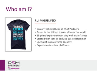 Who	am	I?
RUI	MIGUEL	FEIO
• Senior	Technical	Lead	at	RSM	Partners
• Based	in	the	UK	but	travels	all	over	the	world
• 18	years	experience working	with	mainframes
• Started	with	IBM	as	an	MVS	Sys	Programmer
• Specialist	in	mainframe	security
• Experience	in	other	platforms
 