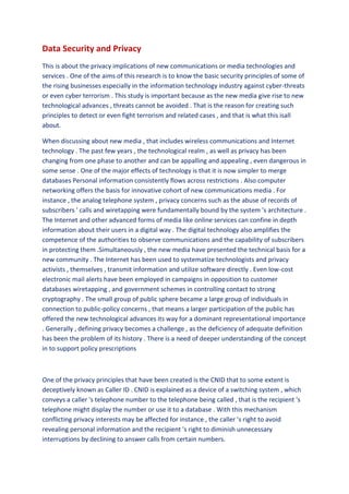 Data Security and Privacy
This is about the privacy implications of new communications or media technologies and
services . One of the aims of this research is to know the basic security principles of some of
the rising businesses especially in the information technology industry against cyber-threats
or even cyber terrorism . This study is important because as the new media give rise to new
technological advances , threats cannot be avoided . That is the reason for creating such
principles to detect or even fight terrorism and related cases , and that is what this isall
about.

When discussing about new media , that includes wireless communications and Internet
technology . The past few years , the technological realm , as well as privacy has been
changing from one phase to another and can be appalling and appealing , even dangerous in
some sense . One of the major effects of technology is that it is now simpler to merge
databases Personal information consistently flows across restrictions . Also computer
networking offers the basis for innovative cohort of new communications media . For
instance , the analog telephone system , privacy concerns such as the abuse of records of
subscribers ' calls and wiretapping were fundamentally bound by the system 's architecture .
The Internet and other advanced forms of media like online services can confine in depth
information about their users in a digital way . The digital technology also amplifies the
competence of the authorities to observe communications and the capability of subscribers
in protecting them .Simultaneously , the new media have presented the technical basis for a
new community . The Internet has been used to systematize technologists and privacy
activists , themselves , transmit information and utilize software directly . Even low-cost
electronic mail alerts have been employed in campaigns in opposition to customer
databases wiretapping , and government schemes in controlling contact to strong
cryptography . The small group of public sphere became a large group of individuals in
connection to public-policy concerns , that means a larger participation of the public has
offered the new technological advances its way for a dominant representational importance
. Generally , defining privacy becomes a challenge , as the deficiency of adequate definition
has been the problem of its history . There is a need of deeper understanding of the concept
in to support policy prescriptions



One of the privacy principles that have been created is the CNID that to some extent is
deceptively known as Caller ID . CNID is explained as a device of a switching system , which
conveys a caller 's telephone number to the telephone being called , that is the recipient 's
telephone might display the number or use it to a database . With this mechanism
conflicting privacy interests may be affected for instance , the caller 's right to avoid
revealing personal information and the recipient 's right to diminish unnecessary
interruptions by declining to answer calls from certain numbers.
 