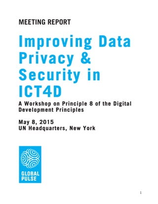  
	
   1
MEETING REPORT
	
  
Improving Data
Privacy &
Security in
ICT4D
A Workshop on Principle 8 of the Digital
Development Principles
May 8, 2015
UN Headquarters, New York
 