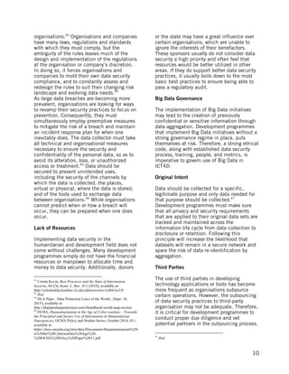 
	
   10
organisations.43
Organisations and companies
have many laws, regulations and standards
with which they must comply, but the
ambiguity of the rules leaves much of the
design and implementation of the regulations
at the organisation or company’s discretion.
In doing so, it forces organisations and
companies to mold their own data security
compliance, and to constantly assess and
redesign the rules to suit their changing risk
landscape and evolving data needs.44
As large data breaches are becoming more
prevalent, organisations are looking for ways
to revamp their security practices to focus on
prevention. Consequently, they must
simultaneously employ preemptive measures
to mitigate the risk of a breach and maintain
an incident response plan for when one
inevitably does. The data collector must take
all technical and organisational measures
necessary to ensure the security and
confidentiality of the personal data, so as to
avoid its alteration, loss, or unauthorized
access or treatment.45
Data should be
secured to prevent unintended uses,
including the security of the channels by
which the data is collected; the places,
virtual or physical, where the data is stored;
and of the tools used to exchange data
between organisations.46
While organisations
cannot predict when or how a breach will
occur, they can be prepared when one does
occur.
Lack of Resources
Implementing data security in the
humanitarian and development field does not
come without challenges. Many development
programmes simply do not have the financial
resources or manpower to allocate time and
money to data security. Additionally, donors
	
  	
  	
  	
  	
  	
  	
  	
  	
  	
  	
  	
  	
  	
  	
  	
  	
  	
  	
  	
  	
  	
  	
  	
  	
  	
  	
  	
  	
  	
  	
  	
  	
  	
  	
  	
  	
  	
  	
  	
  	
  	
  	
  	
  	
  	
  	
  	
  	
  	
  	
  	
  	
  	
  	
  	
  
43
Cronin Kevin, Best Practices and the State of Information
Security, 84 Chi.-Kent. L. Rev. 811 (2010), available at:
http://scholarship.kentlaw.iit.edu/cklawreview/vol84/iss3/8
44
Ibid.
45
DLA Piper - Data Protection Laws of the World , (Sept. 10,
2015), available at
http://dlapiperdataprotection.com/#handbook/world-map-section
46
OCHA, Humanitarianism in the Age of Cyber-warfare – Towards
the Principled and Secure Use of Information in Humanitarian
Emergencies, OCHA Policy and Studies Series, October 2014, 011,
available at
https://docs.unocha.org/sites/dms/Documents/Humanitarianism%20i
n%20the%20Cyberwarfare%20Age%20-
%20OCHA%20Policy%20Paper%2011.pdf
or the state may have a great influence over
certain organisations, which are unable to
ignore the interests of their benefactors.
These sponsors usually do not consider data
security a high priority and often feel that
resources would be better utilized in other
areas. If they do support better data security
practices, it usually boils down to the most
basic best practices to ensure being able to
pass a regulatory audit.
Big Data Governance
The implementation of Big Data initiatives
may lead to the creation of previously
confidential or sensitive information through
data aggregation. Development programmes
that implement Big Data initiatives without a
strong governance regime in place, puts
themselves at risk. Therefore, a strong ethical
code, along with established data security
process, training, people, and metrics, is
imperative to govern use of Big Data in
ICT4D.
Original Intent
Data should be collected for a specific,
legitimate purpose and only data needed for
that purpose should be collected.47
Development programmes must make sure
that all privacy and security requirements
that are applied to their original data sets are
tracked and maintained across the
information life cycle from data collection to
disclosure or retention. Following this
principle will increase the likelihood that
datasets will remain in a secure network and
spare the risk of data re-identification by
aggregation.
Third Parties
The use of third parties in developing
technology applications or tools has become
more frequent as organisations outsource
certain operations. However, the outsourcing
of data security practices to third-party
organisation may not be adequate. Therefore,
it is critical for development programmes to
conduct proper due diligence and vet
potential partners in the outsourcing process.
	
  	
  	
  	
  	
  	
  	
  	
  	
  	
  	
  	
  	
  	
  	
  	
  	
  	
  	
  	
  	
  	
  	
  	
  	
  	
  	
  	
  	
  	
  	
  	
  	
  	
  	
  	
  	
  	
  	
  	
  	
  	
  	
  	
  	
  	
  	
  	
  	
  	
  	
  	
  	
  	
  	
  	
  
47
Ibid.
 