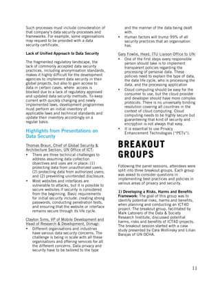  
	
   11
Such processes must include consideration of
that company’s data security processes and
frameworks. For example, some organisations
may request to be provided with a data
security certificate.
Lack of Unified Approach to Data Security
The fragmented regulatory landscape, the
lack of commonly accepted data security
practices, including anonymisation standards,
makes it highly difficult for the development
agencies to implement data security in their
global projects, but also to gain access to
data in certain cases, where access is
blocked due to a lack of regulatory approved
and updated data security methods. To keep
current with quickly changing and newly
implemented laws, development programmes
must perform an initial inventory of
applicable laws and technical standards and
update their inventory accordingly on a
regular basis.
Highlights from Presentations on
Data Security
Thomas Braun, Chief of Global Security &
Architecture Section, UN Office of ICT:
• There are three technical challenges to
address assuming data collection
objectives and uses are in place: (1)
protecting data from unauthorized users;
(2) protecting data from authorized users;
and (2) preventing unintended disclosure.
• Most websites and interfaces are
vulnerable to attacks, but it is possible to
secure websites if security is considered
from the beginning. Basic requirements
for initial security include: creating strong
passwords, conducting penetration tests,
and ensuring that the website or interface
remains secure through its life cycle.
Clayton Sims, VP of Mobile Development and
Head of Research & Development, Dimagi:
• Different organisations and industries
have various data security concerns. The
challenge is being in scale with all these
organisations and offering services for all
the different concerns. Data privacy and
security have to be tailored to the type
and the manner of the data being dealt
with.
• Human factors will trump 99% of all
security practices that an organisation
has.
Gary Fowlie, Head, ITU Liaison Office to UN:
• One of the first steps every responsible
person should take is to implement
transparent policies regarding the
processing of personal data. These
policies need to explain the type of data,
the data life cycle, who is processing the
data, and the processing application
• Cloud computing should be easy for the
consumer to use, but the cloud provider
and developer should have more complex
protocols. There is no universally binding
resolution covering all countries in the
context of cloud computing. Cloud
computing needs to be highly secure but
guaranteeing that kind of security and
encryption is not always that easy.
• It is essential to use Privacy
Enhancement Technologies (“PETs”).
BREAKOUT
GROUPS
Following the panel sessions, attendees were
split into three breakout groups. Each group
was asked to consider questions in
implementing best practices and policies in
various areas of privacy and security.
1) Developing a Risks, Harms and Benefits
Framework: The goal of this group was to
identify potential risks, harms and benefits,
when planning and conducting an ICT4D
project. The breakout group, facilitated by
Mark Latonero of the Data & Society
Research Institute, discussed potential
harms, risks and benefits of ICT4D projects.
The breakout session started with a case
study presented by Cara Wollinsky and Lilian
Barajas of UN OCHA.
 