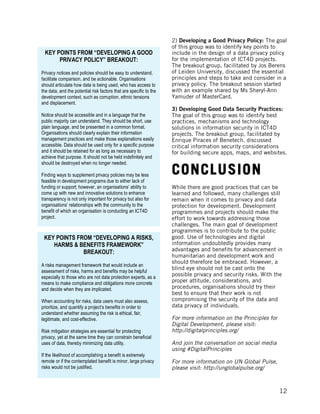 
	
   12
2) Developing a Good Privacy Policy: The goal
of this group was to identify key points to
include in the design of a data privacy policy
for the implementation of ICT4D projects.
The breakout group, facilitated by Jos Berens
of Leiden University, discussed the essential
principles and steps to take and consider in a
privacy policy. The breakout session started
with an example shared by Ms Sheryl-Ann
Yamuder of MasterCard.
3) Developing Good Data Security Practices:
The goal of this group was to identify best
practices, mechanisms and technology
solutions in information security in ICT4D
projects. The breakout group, facilitated by
Enrique Piraces of Benetech, discussed
critical information security considerations
for building secure apps, maps, and websites.
CONCLUSION
While there are good practices that can be
learned and followed, many challenges still
remain when it comes to privacy and data
protection for development. Development
programmes and projects should make the
effort to work towards addressing those
challenges. The main goal of development
programmes is to contribute to the public
good. Use of technologies and digital
information undoubtedly provides many
advantages and benefits for advancement in
humanitarian and development work and
should therefore be embraced. However, a
blind eye should not be cast onto the
possible privacy and security risks. With the
proper attitude, considerations, and
procedures, organisations should try their
best to ensure that their work is not
compromising the security of the data and
data privacy of individuals.
For more information on the Principles for
Digital Development, please visit:
http://digitalprinciples.org/
And join the conversation on social media
using #DigitalPrinciples
For more information on UN Global Pulse,
please visit: http://unglobalpulse.org/
KEY POINTS FROM “DEVELOPING A GOOD
PRIVACY POLICY” BREAKOUT:
Privacy notices and policies should be easy to understand,
facilitate comparison, and be actionable. Organisations
should articulate how data is being used, who has access to
the data, and the potential risk factors that are specific to the
development context, such as corruption, ethnic tensions
and displacement.
Notice should be accessible and in a language that the
public majority can understand. They should be short, use
plain language, and be presented in a common format.
Organisations should clearly explain their information
management practices and make those explanations easily
accessible. Data should be used only for a specific purpose
and it should be retained for as long as necessary to
achieve that purpose. It should not be held indefinitely and
should be destroyed when no longer needed.
Finding ways to supplement privacy policies may be less
feasible in development programs due to either lack of
funding or support; however, an organisations’ ability to
come up with new and innovative solutions to enhance
transparency is not only important for privacy but also for
organisations’ relationships with the community to the
benefit of which an organisation is conducting an ICT4D
project.
KEY POINTS FROM “DEVELOPING A RISKS,
HARMS & BENEFITS FRAMEWORK”
BREAKOUT:
A risks management framework that would include an
assessment of risks, harms and benefits may be helpful
especially to those who are not data protection experts, as a
means to make compliance and obligations more concrete
and decide when they are implicated.
When accounting for risks, data users must also assess,
prioritize, and quantify a project’s benefits in order to
understand whether assuming the risk is ethical, fair,
legitimate, and cost-effective.
Risk mitigation strategies are essential for protecting
privacy, yet at the same time they can constrain beneficial
uses of data, thereby minimizing data utility.
If the likelihood of accomplishing a benefit is extremely
remote or if the contemplated benefit is minor, large privacy
risks would not be justified.
 