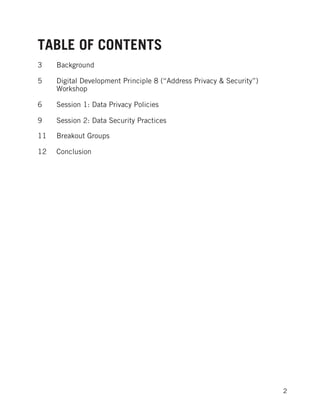  
	
   2
TABLE OF CONTENTS
3 Background
5 Digital Development Principle 8 (“Address Privacy & Security”)
Workshop
6 Session 1: Data Privacy Policies
9 Session 2: Data Security Practices
	
  
11 Breakout Groups
12 Conclusion
 
