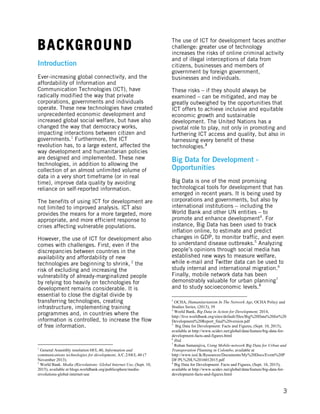  
	
   3
BACKGROUND
Introduction
Ever-increasing global connectivity, and the
affordability of Information and
Communication Technologies (ICT), have
radically modified the way that private
corporations, governments and individuals
operate. These new technologies have created
unprecedented economic development and
increased global social welfare, but have also
changed the way that democracy works,
impacting interactions between citizen and
governments.1
Furthermore, the ICT
revolution has, to a large extent, affected the
way development and humanitarian policies
are designed and implemented. These new
technologies, in addition to allowing the
collection of an almost unlimited volume of
data in a very short timeframe (or in real
time), improve data quality by avoiding
reliance on self-reported information.
The benefits of using ICT for development are
not limited to improved analysis. ICT also
provides the means for a more targeted, more
appropriate, and more efficient response to
crises affecting vulnerable populations.
However, the use of ICT for development also
comes with challenges. First, even if the
discrepancies between countries in the
availability and affordability of new
technologies are beginning to shrink, 2
the
risk of excluding and increasing the
vulnerability of already-marginalized people
by relying too heavily on technologies for
development remains considerable. It is
essential to close the digital divide by
transferring technologies, creating
infrastructure, implementing training
programmes and, in countries where the
information is controlled, to increase the flow
of free information.
	
  	
  	
  	
  	
  	
  	
  	
  	
  	
  	
  	
  	
  	
  	
  	
  	
  	
  	
  	
  	
  	
  	
  	
  	
  	
  	
  	
  	
  	
  	
  	
  	
  	
  	
  	
  	
  	
  	
  	
  	
  	
  	
  	
  	
  	
  	
  	
  	
  	
  	
  	
  	
  	
  	
  	
  
1
General Assembly resolution 68/L.40, Information and
communications technologies for development, A/C.2/68/L.40 (7
November 2013).
2
World Bank. Media (R)evolutions: Global Internet Use, (Sept. 10,
2015), available at blogs.worldbank.org/publicsphere/media-
revolutions-global-internet-use
The use of ICT for development faces another
challenge: greater use of technology
increases the risks of online criminal activity
and of illegal interceptions of data from
citizens, businesses and members of
government by foreign government,
businesses and individuals.
These risks – if they should always be
examined – can be mitigated, and may be
greatly outweighed by the opportunities that
ICT offers to achieve inclusive and equitable
economic growth and sustainable
development. The United Nations has a
pivotal role to play, not only in promoting and
furthering ICT access and quality, but also in
harnessing every benefit of these
technologies.3
Big Data for Development -
Opportunities
Big Data is one of the most promising
technological tools for development that has
emerged in recent years. It is being used by
corporations and governments, but also by
international institutions – including the
World Bank and other UN entities – to
promote and enhance development4
. For
instance, Big Data has been used to track
inflation online, to estimate and predict
changes in GDP, to monitor traffic, and even
to understand disease outbreaks.5
Analyzing
people’s opinions through social media has
established new ways to measure welfare,
while e-mail and Twitter data can be used to
study internal and international migration.6
Finally, mobile network data has been
demonstrably valuable for urban planning7
and to study socioeconomic levels.8
	
  	
  	
  	
  	
  	
  	
  	
  	
  	
  	
  	
  	
  	
  	
  	
  	
  	
  	
  	
  	
  	
  	
  	
  	
  	
  	
  	
  	
  	
  	
  	
  	
  	
  	
  	
  	
  	
  	
  	
  	
  	
  	
  	
  	
  	
  	
  	
  	
  	
  	
  	
  	
  	
  	
  	
  
3
OCHA, Humanitarianism In The Network Age, OCHA Policy and
Studies Series, (2013), 39
4
World Bank, Big Data in Action for Development, 2014,
http://live.worldbank.org/sites/default/files/Big%20Data%20for%20
Development%20Report_final%20version.pdf
5
Big Data for Development: Facts and Figures, (Sept. 10, 2015),
available at http://www.scidev.net/global/data/feature/big-data-for-
development-facts-and-figures.html
6
Ibid.
7
Rohan Samarajiva, Using Mobile-network Big Data for Urban and
Transporation Planning in Colombo, available at
http://www.iesl.lk/Resources/Documents/My%20Docs/Event%20P
DF/PL%20L%2016012015.pdf
8
Big Data for Development: Facts and Figures, (Sept. 10, 2015),
available at http://www.scidev.net/global/data/feature/big-data-for-
development-facts-and-figures.html
 