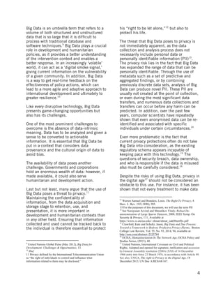  
	
   4
Big Data is an umbrella term that refers to a
volume of both structured and unstructured
data that is so large that it is difficult to
process with traditional database and
software techniques.9
Big Data plays a crucial
role in development and humanitarian
policies, as it provides a better understanding
of the intervention context and enables a
better response. In an increasingly ‘volatile’
world, it can act as a ‘digital smoke signal,’
giving current information on the vulnerability
of a given community. In addition, Big Data
is a way to get real-time feedback on the
effectiveness of policy actions, which can
lead to a more agile and adaptive approach to
international development and ultimately to
greater resilience.10
Like every disruptive technology, Big Data
presents game-changing opportunities but
also has its challenges.
One of the most prominent challenges to
overcome is the absence of data-intrinsic
meaning. Data has to be analyzed and given a
sense to be converted to actionable
information. It is essential that Big Data be
put in a context that considers data
provenance and the cultural origin of data to
avoid bias.
The availability of data poses another
challenge. Governments and corporations
hold an enormous wealth of data: however, if
made available, it could also serve
humanitarian and development action.
Last but not least, many argue that the use of
Big Data poses a threat to privacy.11
Maintaining the confidentiality of
information, from the data acquisition and
storage stage to retention, use, and
presentation, it is more important in
development and humanitarian contexts than
in any other field. Ensuring that information
collected and used cannot be tracked back to
the individual is therefore essential to protect
	
  	
  	
  	
  	
  	
  	
  	
  	
  	
  	
  	
  	
  	
  	
  	
  	
  	
  	
  	
  	
  	
  	
  	
  	
  	
  	
  	
  	
  	
  	
  	
  	
  	
  	
  	
  	
  	
  	
  	
  	
  	
  	
  	
  	
  	
  	
  	
  	
  	
  	
  	
  	
  	
  	
  	
  
9
United Nations Global Pulse (May 2012), Big Data for
Development: Challenges & Opportunities, 13.
10
Ibid.
11 Privacy defined by the International Telecommunication Union
as “the right of individuals to control and influence what
information related to them may be disclosed.”	
  
his “right to be let alone,”12
but also to
protect his life.
The threat that Big Data poses to privacy is
not immediately apparent, as the data
collection and analysis process does not
necessarily include personal data or
personally identifiable information (PII)13
.
The privacy risk lies in the fact that Big Data
has expanded the range of data that can be
personally identifiable. Through the use of
metadata such as a set of predictive and
aggregated findings, or by combining
previously discrete data sets, analysis of Big
Data can produce novel PII. These PII are
usually not created at the point of collection,
or even during the most significant data
transfers, and numerous data collections and
transfers can occur before any harm can be
predicted. In addition, over the past few
years, computer scientists have repeatedly
shown that even anonymised data can be re-
identified and associated with specific
individuals under certain circumstances.14
Even more problematic is the fact that
current privacy protections often do not take
Big Data into consideration, as the existing
regulatory schema appears incapable of
keeping pace with this technology.15
The
questions of security breach, data ownership,
and who is responsible if the data is misused
also must be carefully considered.16
Despite the risks of using Big Data, privacy in
the digital age17
should not be considered an
obstacle to this use. For instance, it has been
shown that not every treatment to make data
	
  	
  	
  	
  	
  	
  	
  	
  	
  	
  	
  	
  	
  	
  	
  	
  	
  	
  	
  	
  	
  	
  	
  	
  	
  	
  	
  	
  	
  	
  	
  	
  	
  	
  	
  	
  	
  	
  	
  	
  	
  	
  	
  	
  	
  	
  	
  	
  	
  	
  	
  	
  	
  	
  	
  	
  
12
Warren Samuel and Brandeis, Louis. The Right To Privacy, 4
Harv. L. Rev. 193 (1890), 205.
13 For the purposes of this document, we will use the term PII	
  14
See Narayanan Arvind and Shmatikov Vitaly, Robust De-
anonymisation of Large Sparse Datasets, 2008, IEEE Symp. On
Security & Privacy, 111, Available at
https://www.cs.utexas.edu/~shmat/shmat_oak08netflix.pdf
15
Crawford, Kate and Schultz, Jason, Big Data and Due Process:
Toward a Framework to Redress Predictive Privacy Harms, Boston
College Law Review, Vol. 55, No. 93, 2014, 94, available at:
http://ssrn.com/abstract=2325784
16
OCHA, Humanitarianism In The Network Age, OCHA Policy and
Studies Series, (2013), 40.
17
United Nations, International Covenant on Civil and Political
Rights, Adopted and opened for signature, ratification and accession
by General Assembly resolution 2200A (XXI) of 16 December
1966 entry into force 23 March 1976, in accordance with Article 49.
See also, UNGA, The right to Privacy in the Digital Age, 18
December 2013, UN Doc A/RES/68/167.
 