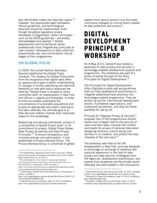  
	
   5
less identifiable makes the data less useful.18
However, the appropriate legal framework,
ethical guidelines, and technological
solutions should be implemented. Even
though the global regulatory privacy
framework is fragmented, certain principles –
such as the OECD guidelines – are widely
acknowledged and applied.19
Global
development and humanitarian sector
professionals must integrate key principles of
user consent, transparency of data collection,
proportionate use, and minimization into all
stages of their programmes.
UN GLOBAL PULSE
In 2009, the United Nations Secretary-
General established the Global Pulse
initiative. The impetus for Global Pulse arose
from the recognition that digital data offers
an opportunity to gain a better understanding
of changes in human well-being and real-time
feedback on how well policy responses are
working.20
Global Pulse is located on three
continents (with its headquarters in New York
and offices in Jakarta and Kampala). In order
to more accurately understand the
circumstances of vulnerable populations and
to give an appropriate and useful meaning to
the data collected, the ultimate goal is to
help decision-makers improve their responses
based on this knowledge.
Respecting and valuing individuals’ privacy is
a cornerstone of Global Pulse’s work. In its
commitment to privacy, Global Pulse follows
Data Privacy Guidelines and Data Privacy
Principles.21
To ensure transparency and
inclusive process and participation, it has
established a Privacy Advisory Group. The
Privacy Advisory Group is comprised of global
	
  	
  	
  	
  	
  	
  	
  	
  	
  	
  	
  	
  	
  	
  	
  	
  	
  	
  	
  	
  	
  	
  	
  	
  	
  	
  	
  	
  	
  	
  	
  	
  	
  	
  	
  	
  	
  	
  	
  	
  	
  	
  	
  	
  	
  	
  	
  	
  	
  	
  	
  	
  	
  	
  	
  	
  
18
UN Global Pulse, Mapping the Risk-Utility Landscape: Mobile
Data for Sustainable Development & Humanitarian Action, Global
Pulse Project Series no. 18, 2015, 3.
19
Recommendation of the Council Concerning Guidelines
Governing the Protection of Privacy and Transborder Flows of
Personal Data (23 September 1980), available at
http://www.oecd.org/sti/ieconomy/oecdguidelinesontheprotectionof
privacyandtransborderflowsofpersonaldata.htm.
20
United Nations Global Pulse (2013) Big Data for Development: A
primer, available at
http://www.unglobalpulse.org/sites/default/files/Primer%202013_FI
NAL%20FOR%20PRINT.pdf
21
Global Pulse Privacy Principles. (Sept. 10, 2015), Available at
http://www.unglobalpulse.org/privacy-and-data-protection
experts from various sectors to to stimulate
continuous dialogue on critical topics related
to data protection and privacy22
.
DIGITAL
DEVELOPMENT
PRINCIPLE 8
WORKSHOP
On 8 May 2015, Global Pulse hosted a
workshop on data privacy and security in
technology-enabled development projects and
programmes. This workshop was part of a
series of events focused on the Nine
Principles for Digital Development.23
The Principles for Digital Development
(http://digitalprinciples.org) are guidelines
that can help development practitioners to
integrate established best practices into
technology-enabled programmes. They are
written by and for international development
donors, multilateral organisations, and
implementing partners, and they are freely
available for use by all.
Principle 8 (“Address Privacy & Security”)
proposes that ICT4D programmess should:
assess and mitigate risks to the security of
users and their data; consider the context
and needs for privacy of personal data when
designing solutions; ensure equity and
fairness in co-creation; and protect the best
interests of the end-users.24
The workshop was held at the UN
Headquarters in New York, and was designed
to encourage an exchange of expertise and
practical experience in the field of data
privacy and data security. Colleagues from
UN Agencies, development practitioners, and
experts from academia and the private sector
attended and participated in the discussions.
	
  	
  	
  	
  	
  	
  	
  	
  	
  	
  	
  	
  	
  	
  	
  	
  	
  	
  	
  	
  	
  	
  	
  	
  	
  	
  	
  	
  	
  	
  	
  	
  	
  	
  	
  	
  	
  	
  	
  	
  	
  	
  	
  	
  	
  	
  	
  	
  	
  	
  	
  	
  	
  	
  	
  	
  
22
Global Pulse Privacy Advisory Group. (Sept. 10, 2015), available
at http://www.unglobalpulse.org/data-privacy-advisory-group
23
Principles for Digital Development, (Sept. 10, 2015), available at
http://digitalprinciples.org/
24
Principle 8: Address Privacy and Security, (Sept. 10, 2015),
available at http://digitalprinciples.org/address-privacy-security/
 