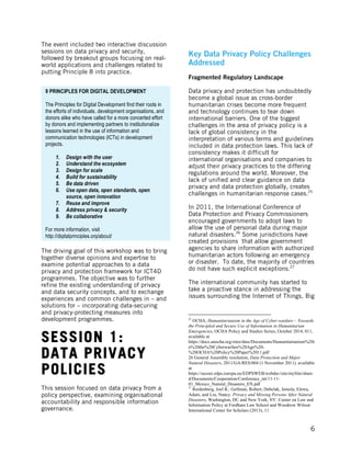  
	
   6
The event included two interactive discussion
sessions on data privacy and security,
followed by breakout groups focusing on real-
world applications and challenges related to
putting Principle 8 into practice.
The driving goal of this workshop was to bring
together diverse opinions and expertise to
examine potential approaches to a data
privacy and protection framework for ICT4D
programmes. The objective was to further
refine the existing understanding of privacy
and data security concepts, and to exchange
experiences and common challenges in – and
solutions for – incorporating data-securing
and privacy-protecting measures into
development programmes.
SESSION 1:
DATA PRIVACY
POLICIES
This session focused on data privacy from a
policy perspective, examining organisational
accountability and responsible information
governance.
Key Data Privacy Policy Challenges
Addressed
Fragmented Regulatory Landscape
Data privacy and protection has undoubtedly
become a global issue as cross-border
humanitarian crises become more frequent
and technology continues to tear down
international barriers. One of the biggest
challenges in the area of privacy policy is a
lack of global consistency in the
interpretation of various terms and guidelines
included in data protection laws. This lack of
consistency makes it difficult for
international organisations and companies to
adjust their privacy practices to the differing
regulations around the world. Moreover, the
lack of unified and clear guidance on data
privacy and data protection globally, creates
challenges in humanitarian response cases.25
In 2011, the International Conference of
Data Protection and Privacy Commissioners
encouraged governments to adopt laws to
allow the use of personal data during major
natural disasters.26
Some jurisdictions have
created provisions that allow government
agencies to share information with authorized
humanitarian actors following an emergency
or disaster. To date, the majority of countries
do not have such explicit exceptions.27
The international community has started to
take a proactive stance in addressing the
issues surrounding the Internet of Things, Big
	
  	
  	
  	
  	
  	
  	
  	
  	
  	
  	
  	
  	
  	
  	
  	
  	
  	
  	
  	
  	
  	
  	
  	
  	
  	
  	
  	
  	
  	
  	
  	
  	
  	
  	
  	
  	
  	
  	
  	
  	
  	
  	
  	
  	
  	
  	
  	
  	
  	
  	
  	
  	
  	
  	
  	
  
25
OCHA, Humanitarianism in the Age of Cyber-warfare – Towards
the Principled and Secure Use of Information in Humanitarian
Emergencies, OCHA Policy and Studies Series, October 2014, 011,
available at
https://docs.unocha.org/sites/dms/Documents/Humanitarianism%20i
n%20the%20Cyberwarfare%20Age%20-
%20OCHA%20Policy%20Paper%2011.pdf
26 General Assembly resolution, Data Protection and Major
Natural Disasters, 2011/GA/RES/004 (1 November 2011). available
at
https://secure.edps.europa.eu/EDPSWEB/webdav/site/mySite/share
d/Documents/Cooperation/Conference_int/11-11-
01_Mexico_Natural_Disasters_EN.pdf
27
Reidenberg, Joel R., Gellman, Robert, Debelak, Jamela, Elewa,
Adam, and Liu, Nancy. Privacy and Missing Persons After Natural
Disasters, Washington, DC and New York, NY: Center on Law and
Information Policy at Fordham Law School and Woodrow Wilson
International Center for Scholars (2013), 11
9 PRINCIPLES FOR DIGITAL DEVELOPMENT
The Principles for Digital Development find their roots in
the efforts of individuals, development organisations, and
donors alike who have called for a more concerted effort
by donors and implementing partners to institutionalize
lessons learned in the use of information and
communication technologies (ICTs) in development
projects.
1. Design with the user
2. Understand the ecosystem
3. Design for scale
4. Build for sustainability
5. Be data driven
6. Use open data, open standards, open
source, open innovation
7. Reuse and improve
8. Address privacy & security
9. Be collaborative
For more information, visit
http://digitalprinciples.org/about/
 