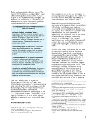  
	
   7
Data, and associated risks and harms. The
recent UN Resolutions and June 2014 report
of the UN High Commissioner for Human
Rights on the Right to Privacy in Digital Age
stressed the importance of considering the
risks to human rights that the uncontrolled
use of personal information poses.28
The UN’s appointment of a Special
Rapporteur on the Right to Privacy also
highlights the organisation’s role in promoting
and protecting the right to privacy worldwide.
For example, the 36th
International Privacy
Conference called for international
enforcement cooperation, and the goal of the
37th
International Privacy Conference29
(to be
held in October 2015) is to “build bridges”
globally for safer and more responsible data
use.
User Control and Consent
	
  	
  	
  	
  	
  	
  	
  	
  	
  	
  	
  	
  	
  	
  	
  	
  	
  	
  	
  	
  	
  	
  	
  	
  	
  	
  	
  	
  	
  	
  	
  	
  	
  	
  	
  	
  	
  	
  	
  	
  	
  	
  	
  	
  	
  	
  	
  	
  	
  	
  	
  	
  	
  	
  	
  	
  
28
UNGA, The right to Privacy in the Digital Age, 18 December
2013, UN Doc A/RES/68/167.	
  29
The International Privacy Conference, 2015, available at
https://www.privacyconference2015.org.
User consent is one of the key principles of
privacy regulations throughout the world. The
principle implies that users are entitled to
have control over their personal data.30
Organisations must explain their data
processing activities and obtain consent from
individuals; individuals must read and
understand complicated privacy disclosures,
and express their “informed” consent.31
The
act of consent has been perceived as
legitimizing the collection, use, or disclosure
of personal data. However, there are a
number of problems with the consent
justification, and on the whole, the power of
consent does not seem to actually provide
people with meaningful control over their
data.32
Studies have shown that people are not able
to make informed and rational decisions
about whether they should consent to the
various uses of their personal data.33
Most
people do not read the privacy policies, as
they are often too long and difficult to
understand.34
Even when privacy policies
have been shortened and simplified, reader
comprehension did not improve much.35
One
explanation could be that people do not
adequately assess the consequences of
agreeing to certain uses of their data.36
Development programmes must consider
whether or not a subject’s consent is valid if
the subject does not actually understand the
conditions with which he or she is agreeing
	
  	
  	
  	
  	
  	
  	
  	
  	
  	
  	
  	
  	
  	
  	
  	
  	
  	
  	
  	
  	
  	
  	
  	
  	
  	
  	
  	
  	
  	
  	
  	
  	
  	
  	
  	
  	
  	
  	
  	
  	
  	
  	
  	
  	
  	
  	
  	
  	
  	
  	
  	
  	
  	
  	
  	
  
30
Joergensen, R., The unbearable lightness of user consent, Internet
Policy Review, (2014). 3(4), available at
http://policyreview.info/articles/analysis/unbearable-lightness-user-
consent.
31
Cranor Lorrie & McDonald Aleecia, The Cost of Reading Privacy
Policies, I/S: A Journal of Law and Policy for the Information
Society, 2008, available at
http://lorrie.cranor.org/pubs/readingPolicyCost-authorDraft.pdf
32
Solove Daniel J., Privacy Self-Management and the Consent
Dilemna, 126 Harvard Law Review 1880 (2013), available at
http://papers.ssrn.com/sol3/papers.cfm?abstract_id=2171018.
33
Ibid.
34
Anton Annie I., Earp Julia B., He Qingfeng, Stufflebeam William,
Bolchini Davide, Jensen Carlos, Financial Privacy Policies and the
Need for Standardization, IEEE Security and Privacy, v.2 n.2, p.36-
45, March 2004, available at
http://dl.acm.org/citation.cfm?id=1437405&CFID=544623824&CF
TOKEN=35810549.
35
Calo M. R., Against Notice Skepticism in Privacy (and
Elsewhere), 87 NOTRE DAME L. REV.1027 (2013).
Available at: http://scholarship.law.nd.edu/ndlr/vol87/iss3/3.
36
Ibid.
MAIN RECOMMENDATIONS FROM SESSION 1 (DATA
PRIVACY POLICIES):
Adhere to the basic principles of privacy:
Organisations should be proactive, not reactive, when
addressing privacy. Privacy mechanisms should be built
from into the design of a project from the start.
Organisations should be transparent about how data is
collected and used. They should be responsive to
concerns and queries.
Maintain the purpose for data: Ensure that personal
data is being used for a specific, fair, and justified
purpose. Data collection and use should be necessary
and proportionate to the identified and consented-to
purpose.
Transparency should be an ongoing commitment:
Transparent policies should be implemented so
individuals know how their data is collected and used.
Individuals should be informed of data collection, use,
sharing practices and retention duration.
Consider the principle of minimization: Organisations
should consider the principle of minimization, which
dictates that data processors collect only essential data,
keep data for the minimum possible time, and destroy the
data when its no longer needed.
 