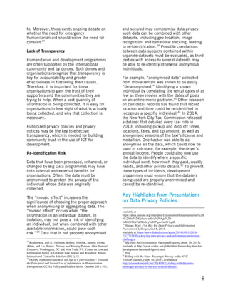  
	
   8
to. Moreover, there exists ongoing debate on
whether the need for emergency
humanitarian aid should waive the need for
consent.37
Lack of Transparency
Humanitarian and development programmes
are often supported by the international
community and by donors. Both donors and
organisations recognize that transparency is
key for accountability and greater
effectiveness in furthering their causes.
Therefore, it is important for these
organisations to gain the trust of their
supporters and the communities they are
trying to help. When a vast quantity of
information is being collected, it is easy for
organisations to lose sight of what is actually
being collected, and why that collection is
necessary.
Publicized privacy policies and privacy
notices may be the key to effective
transparency, which is needed for building
community trust in the use of ICT for
development.
Re-identification Risk
Data that have been processed, enhanced, or
changed by Big Data programmes may have
both internal and external benefits for
organisations. Often, the data must be
anonymised to protect the privacy of the
individual whose data was originally
collected.
The “mosaic effect” increases the
significance of choosing the proper approach
when anonymising or aggregating data. The
“mosaic effect” occurs when “the
information in an individual dataset, in
isolation, may not pose a risk of identifying
an individual, but when combined with other
available information, could pose such
risk.”38
Data that is not properly anonymised
	
  	
  	
  	
  	
  	
  	
  	
  	
  	
  	
  	
  	
  	
  	
  	
  	
  	
  	
  	
  	
  	
  	
  	
  	
  	
  	
  	
  	
  	
  	
  	
  	
  	
  	
  	
  	
  	
  	
  	
  	
  	
  	
  	
  	
  	
  	
  	
  	
  	
  	
  	
  	
  	
  	
  	
  
37
Reidenberg, Joel R., Gellman, Robert, Debelak, Jamela, Elewa,
Adam, and Liu, Nancy. Privacy and Missing Persons After Natural
Disasters, Washington, DC and New York, NY: Center on Law and
Information Policy at Fordham Law School and Woodrow Wilson
International Center for Scholars (2013), 11.
38
OCHA, Humanitarianism in the Age of Cyber-warfare – Towards
the Principled and Secure Use of Information in Humanitarian
Emergencies, OCHA Policy and Studies Series, October 2014, 011,
and secured may compromise data privacy:
such data can be combined with other
datasets, including geo-location, image
recognition, and behavioral tracking, leading
to re-identification.39
Possible correlations
between data subjects contained within
separate datasets must be evaluated, as third
parties with access to several datasets may
be able to re-identify otherwise anonymous
individuals.
For example, “anonymised data” collected
from movie rentals was shown to be easily
“de-anonymised,” identifying a known
individual by correlating the rental dates of as
few as three movies with the dates of posts
on an online movie platform.40
Other research
on call detail records has found that record
location and time could be re-identified to
recognize a specific individual.41
In 2014,
the New York City Taxi Commission released
a dataset that detailed every taxi ride in
2013, including pickup and drop off times,
locations, fares, and tip amount, as well as
anonymised versions of the taxi’s license and
medallion. One hacker was able to de-
anonymise all the data, which could now be
used to calculate, for example, the driver’s
annual income. People could also now use
the data to identify where a specific
individual went, how much they paid, weekly
habits, and other private details.42
To prevent
these types of incidents, development
progammes must ensure that the datasets
being used are properly anonymised and
cannot be re-identified.
Key Highlights from Presentations
on Data Privacy Policies
	
  	
  	
  	
  	
  	
  	
  	
  	
  	
  	
  	
  	
  	
  	
  	
  	
  	
  	
  	
  	
  	
  	
  	
  	
  	
  	
  	
  	
  	
  	
  	
  	
  	
  	
  	
  	
  	
  	
  	
  	
  	
  	
  	
  	
  	
  	
  	
  	
  	
  	
  	
  	
  	
  	
  	
  	
  	
  	
  	
  	
  	
  	
  	
  	
  	
  	
  	
  	
  	
  	
  	
  	
  	
  	
  	
  	
  	
  	
  	
  	
  	
  	
  	
  	
  
available at
https://docs.unocha.org/sites/dms/Documents/Humanitarianism%20i
n%20the%20Cyberwarfare%20Age%20-
%20OCHA%20Policy%20Paper%2011.pdf.
39
Hassan Wael, Five Key Big Data Privacy and Information
Protection Challenges, Oct 8, 2014,
available at https://www.linkedin.com/pulse/20141008182836-
23177158-five-key-big-data-privacy-and-information-protection-
challenges.
40
Big Data for Development: Facts and Figures, (Sept. 10, 2015),
available at http://www.scidev.net/global/data/feature/big-data-for-
development-facts-and-figures.html.
41
Ibid.
42
Riding with the Stars: Passenger Privacy in the NYC
Taxicab Dataset, (Sept. 10, 2015), available at
http://research.neustar.biz/2014/09/15/riding-with-the-stars-
passenger-privacy-in-the-nyc-taxicab-dataset/.
 
