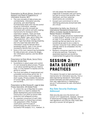  
	
   9
Presentation by Micah Altman, Director of
Research and Head of Programme on
Information Science, MIT:
• The core concepts of data privacy are:
confidentiality, information security,
sensitivity, and identifiability.
Confidentiality deals with how we control
access to information, whereas
information security concepts are
concerned with control and with creating
mechanisms for disclosure within
information systems. There are three
different types of identifiability: (1) a
“Where’s Waldo” type, which offers the
least protection; (2) a “hiding in the
crowd” type that allows distinguishability;
and (3) a type that asks what new
information could be learned about
somebody specific, even if one cannot
necessarily identify them by name.
• Some of the main overarching frameworks
for data privacy are: privacy by design,
fair information practice, and the OECD
principles.
Presentation by Peter Micek, Senior Policy
Counsel, Access Now:
• Surveillance is about power and control;
it’s not necessarily about privacy. Privacy
is not about something that you need to
hide; it is the freedom to express and the
ability to control.
• The trust and safety of marginalized and
vulnerable communities are at risk. In
these communities, trust is already in
short supply. Privacy enables the exercise
of human rights, and trust in institutions
and societies.
Presentation by Mila Romanoff, Legal & Data
Privacy Specialist, UN Global Pulse:
• To unlock the use of Big Data for public
good, there is a need to catalyze the
global development and humanitarian
community in an effort to ensure data
protection and safeguard privacy.
• An important component of each data
related project is conducting a privacy
risk assessment ( PIA). Purpose
Justification and Principle of
proportionality are very critical for a
successful PIA analysis. It is , however, to
not only assess the likelihood and
magnitude of possible risks and harms,
but also to ensure that benefits, their
likelihood, and their potential
beneficiaries are considered.
• Consent and commitment to not re-
identifying previously anonymised data
are critical.
Presentation by Kathy Joe, Director of
International Standards & Government
Affairs, European Society for Opinion and
Market Research (ESOMAR):
• Privacy by design should be implemented
in every project. Privacy is not just a set
of rules: it is an attitude. It is not
something that we have to do, but it’s
something we want to do in order to
maintain consumer trust. Default privacy
settings need to be embedded into the
programmes.
• Research companies need to be mindful
of security practices. Training is
absolutely essential and should be
implemented throughout the company.
SESSION 2:
DATA SECURITY
PRACTICES
This session focused on best practices and
mechanisms for information security, from a
data engineering standpoint. Participants
shared examples and best practices from
their own organisations in developing a
secure IT environment for safe information
handling.
Key Data Security Challenges
Addressed
Data security was once the domain and
concern of IT departments. However, because
of advanced technology and Big Data use,
new regulations and policies have made data
security a concern for all types of
 