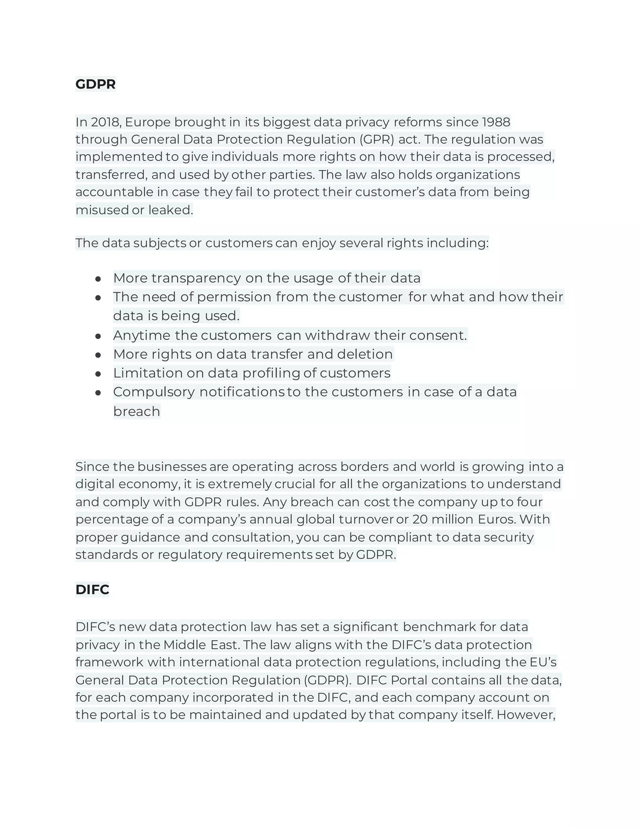 GDPR
In 2018, Europe brought in its biggest data privacy reforms since 1988
through General Data Protection Regulation (GPR) act. The regulation was
implemented to give individuals more rights on how their data is processed,
transferred, and used by other parties. The law also holds organizations
accountable in case they fail to protect their customer’s data from being
misused or leaked.
The data subjects or customers can enjoy several rights including:
● More transparency on the usage of their data
● The need of permission from the customer for what and how their
data is being used.
● Anytime the customers can withdraw their consent.
● More rights on data transfer and deletion
● Limitation on data profiling of customers
● Compulsory notifications to the customers in case of a data
breach
Since the businesses are operating across borders and world is growing into a
digital economy, it is extremely crucial for all the organizations to understand
and comply with GDPR rules. Any breach can cost the company up to four
percentage of a company’s annual global turnover or 20 million Euros. With
proper guidance and consultation, you can be compliant to data security
standards or regulatory requirements set by GDPR.
DIFC
DIFC’s new data protection law has set a significant benchmark for data
privacy in the Middle East. The law aligns with the DIFC’s data protection
framework with international data protection regulations, including the EU’s
General Data Protection Regulation (GDPR). DIFC Portal contains all the data,
for each company incorporated in the DIFC, and each company account on
the portal is to be maintained and updated by that company itself. However,
 