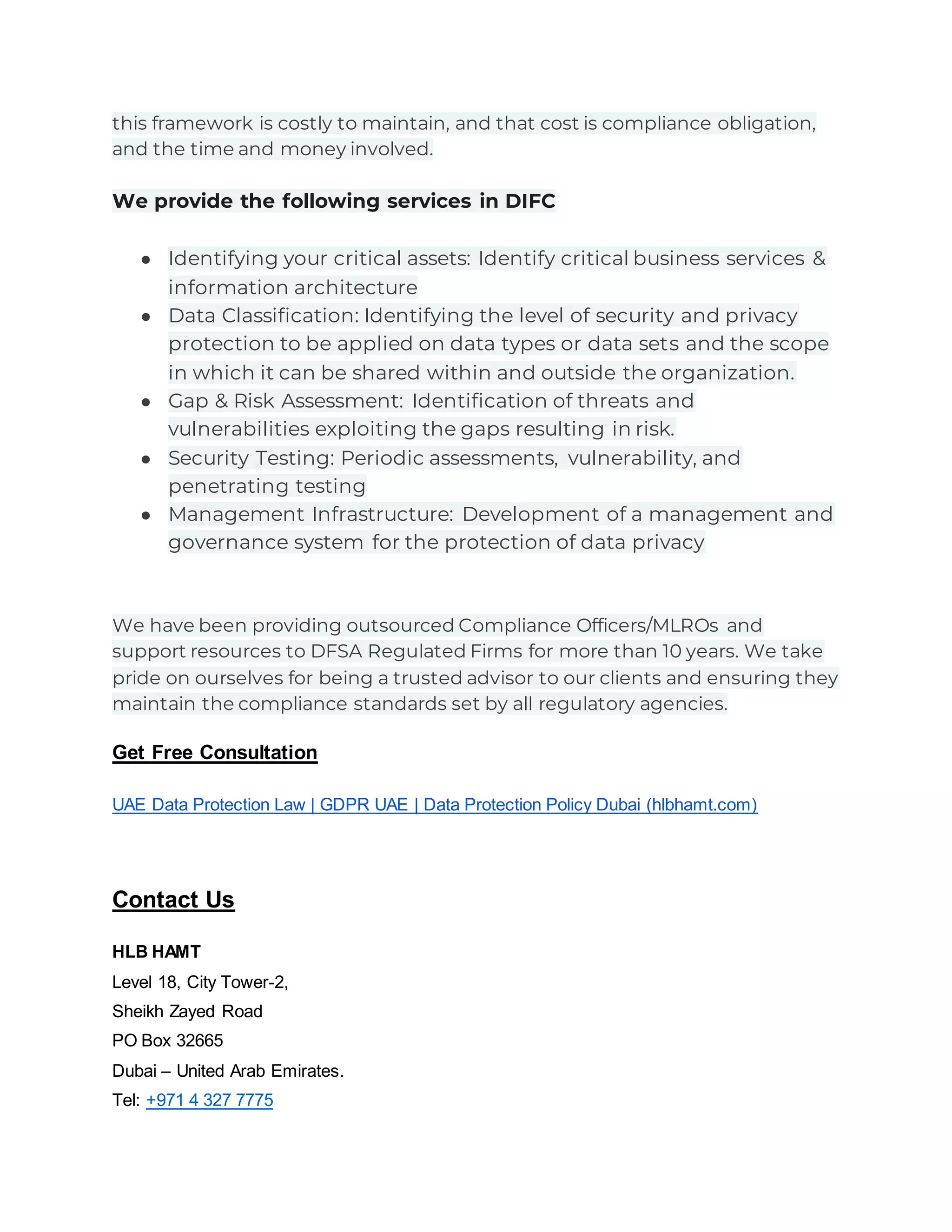 this framework is costly to maintain, and that cost is compliance obligation,
and the time and money involved.
We provide the following services in DIFC
● Identifying your critical assets: Identify critical business services &
information architecture
● Data Classification: Identifying the level of security and privacy
protection to be applied on data types or data sets and the scope
in which it can be shared within and outside the organization.
● Gap & Risk Assessment: Identification of threats and
vulnerabilities exploiting the gaps resulting in risk.
● Security Testing: Periodic assessments, vulnerability, and
penetrating testing
● Management Infrastructure: Development of a management and
governance system for the protection of data privacy
We have been providing outsourced Compliance Officers/MLROs and
support resources to DFSA Regulated Firms for more than 10 years. We take
pride on ourselves for being a trusted advisor to our clients and ensuring they
maintain the compliance standards set by all regulatory agencies.
Get Free Consultation
UAE Data Protection Law | GDPR UAE | Data Protection Policy Dubai (hlbhamt.com)
Contact Us
HLB HAMT
Level 18, City Tower-2,
Sheikh Zayed Road
PO Box 32665
Dubai – United Arab Emirates.
Tel: +971 4 327 7775
 