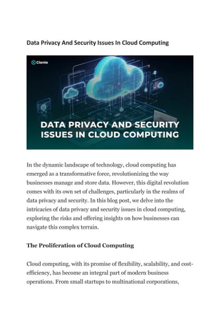 Data Privacy And Security Issues In Cloud Computing
In the dynamic landscape of technology, cloud computing has
emerged as a transformative force, revolutionizing the way
businesses manage and store data. However, this digital revolution
comes with its own set of challenges, particularly in the realms of
data privacy and security. In this blog post, we delve into the
intricacies of data privacy and security issues in cloud computing,
exploring the risks and offering insights on how businesses can
navigate this complex terrain.
The Proliferation of Cloud Computing
Cloud computing, with its promise of flexibility, scalability, and cost-
efficiency, has become an integral part of modern business
operations. From small startups to multinational corporations,
 