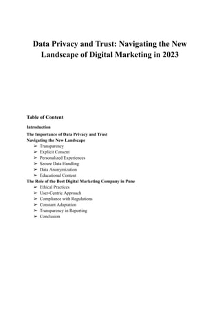Data Privacy and Trust: Navigating the New
Landscape of Digital Marketing in 2023
Table of Content
Introduction
The Importance of Data Privacy and Trust
Navigating the New Landscape
➢ Transparency
➢ Explicit Consent
➢ Personalized Experiences
➢ Secure Data Handling
➢ Data Anonymization
➢ Educational Content
The Role of the Best Digital Marketing Company in Pune
➢ Ethical Practices
➢ User-Centric Approach
➢ Compliance with Regulations
➢ Constant Adaptation
➢ Transparency in Reporting
➢ Conclusion
 