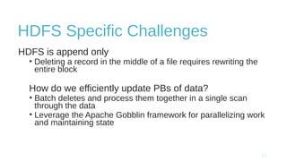 HDFS Specific Challenges
HDFS is append only
• Deleting a record in the middle of a file requires rewriting the
entire block
How do we efficiently update PBs of data?
• Batch deletes and process them together in a single scan
through the data
• Leverage the Apache Gobblin framework for parallelizing work
and maintaining state
 
