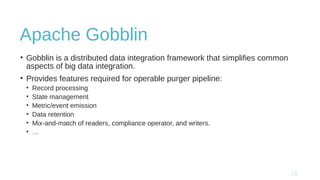 Apache Gobblin
• Gobblin is a distributed data integration framework that simplifies common
aspects of big data integration.
• Provides features required for operable purger pipeline:
• Record processing
• State management
• Metric/event emission
• Data retention
• Mix-and-match of readers, compliance operator, and writers.
• …
 