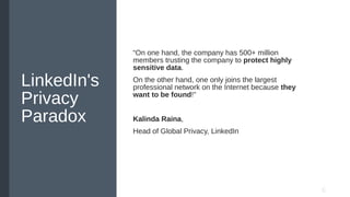 LinkedIn's
Privacy
Paradox
“On one hand, the company has 500+ million
members trusting the company to protect highly
sensitive data.
On the other hand, one only joins the largest
professional network on the Internet because they
want to be found!"
Kalinda Raina,
Head of Global Privacy, LinkedIn
 