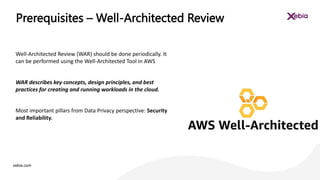 xebia.com
Well-Architected Review (WAR) should be done periodically. It
can be performed using the Well-Architected Tool in AWS
WAR describes key concepts, design principles, and best
practices for creating and running workloads in the cloud.
Most important pillars from Data Privacy perspective: Security
and Reliability.
Prerequisites – Well-Architected Review
 