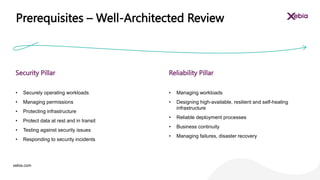 xebia.com
• Securely operating workloads
• Managing permissions
• Protecting infrastructure
• Protect data at rest and in transit
• Testing against security issues
• Responding to security incidents
Security Pillar
• Managing workloads
• Designing high-available, resilient and self-healing
infrastructure
• Reliable deployment processes
• Business continuity
• Managing failures, disaster recovery
Reliability Pillar
Prerequisites – Well-Architected Review
 