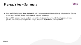 xebia.com
 Draw the borders of your "world of concerns" first – model your threats with simple yet comprehensive tools like
STRIDE. Once you have done it, you know what you need to focus on!
 Use available tools and sources to obtain as much knowledge about security and reliability perspectives as
possible. One of the best tools (if not the best) in this area is the AWS Well-Architected Tool.
Prerequisites – Summary
 