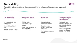 xebia.com
VPC flow logs, S3 logs,
ALB logs etc.
Meaningful application
logs
Request tracking (X-Ray)
Analyze logs –
Cloudwatch Logs
Insights
Notify when something is
detected (SNS)
History of inserts,
updates and deletes
Every trail record
contains ”before” and
„after” state
Who and when made the
change
Some data have
historical changes and
planned changes (eg.
employees)
Implementing SCD is
difficult but builds a
history of the record
Log everything Analyse & notify Audit trail Slowly Changing
Dimensions
Traceability
Traceability is documentation of changes made within the software, infrastructure and to personal
data.
 