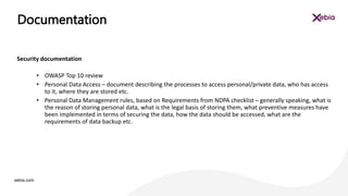 xebia.com
Security documentation
• OWASP Top 10 review
• Personal Data Access – document describing the processes to access personal/private data, who has access
to it, where they are stored etc.
• Personal Data Management rules, based on Requirements from NDPA checklist – generally speaking, what is
the reason of storing personal data, what is the legal basis of storing them, what preventive measures have
been implemented in terms of securing the data, how the data should be accessed, what are the
requirements of data backup etc.
Documentation
 