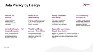 xebia.com
No action is required on the part
of the individual to protect their
privacy — it is built into the
system, by default.
Privacy as the
Default Setting
The result is that privacy
becomes an essential
component of the core
functionality being delivered.
Privacy Embedded
into Design
Privacy by Design seeks to
accommodate all legitimate
interests and objectives in a
positive-sum “win-win”
manner – without trade-offs.
Full Functionality –
Positive-Sum
Data Privacy by Design
PbD anticipates and
prevents privacy
invasive events before
they happen.
Proactive not
Reactive
Its component parts and
operations remain visible and
transparent, to users and
providers alike.
Visibility and Trans-
parency – Keep it Open
Keeping the interests of the individual uppermost by
offering such measures as strong privacy defaults,
appropriate notice, and empowering user-friendly
options.
Respect for User Privacy –
Keep it User-Centric
Privacy by Design ensures
cradle to grave, secure
lifecycle management of
information, end-to-end.
End-to-End Security – Full
Lifecycle Protection
 