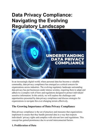 Data Privacy Compliance:
Navigating the Evolving
Regulatory Landscape
In an increasingly digital world, where personal data has become a valuable
commodity, data privacy compliance has emerged as a critical concern for
organizations across industries. The evolving regulatory landscape surrounding
data privacy has put businesses under intense scrutiny, requiring them to adapt and
adhere to a complex web of laws and regulations designed to protect individuals’
sensitive information. In this article, we will explore the challenges and
opportunities presented by data privacy compliance and discuss strategies for
organizations to navigate this ever-changing terrain effectively.
The Growing Importance of Data Privacy Compliance
Data privacy compliance is the set of practices and measures that organizations
implement to ensure that they handle personal data in a way that respects
individuals’ privacy rights and complies with relevant laws and regulations. This
concept has gained prominence due to several interconnected factors.
1. Proliferation of Data
 
