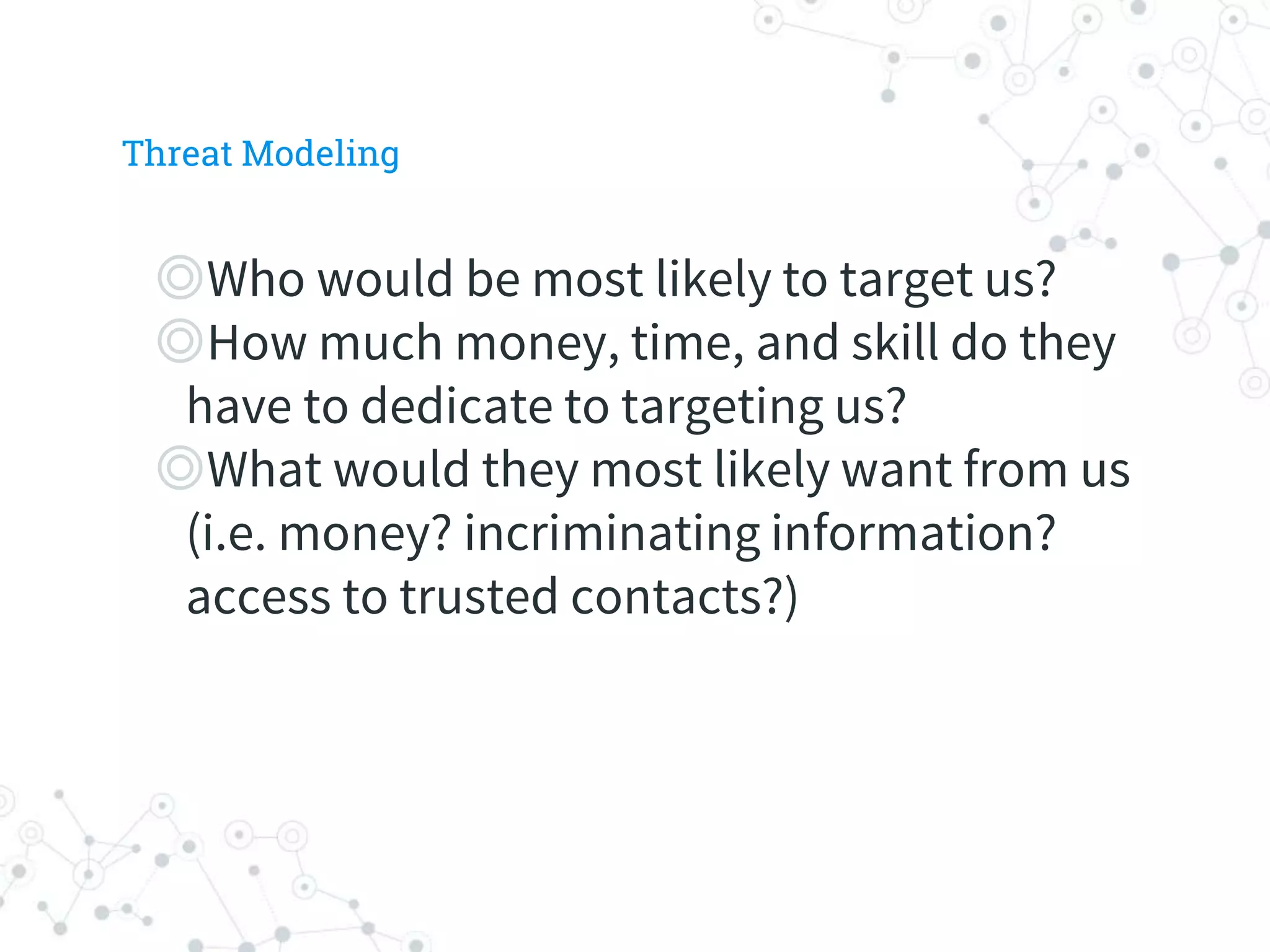 ◎Who would be most likely to target us?
◎How much money, time, and skill do they
have to dedicate to targeting us?
◎What would they most likely want from us
(i.e. money? incriminating information?
access to trusted contacts?)
Threat Modeling
 