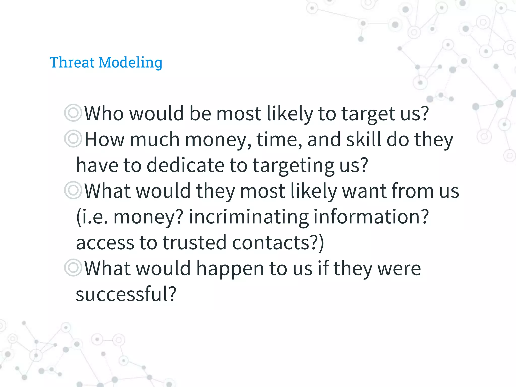 ◎Who would be most likely to target us?
◎How much money, time, and skill do they
have to dedicate to targeting us?
◎What would they most likely want from us
(i.e. money? incriminating information?
access to trusted contacts?)
◎What would happen to us if they were
successful?
Threat Modeling
 