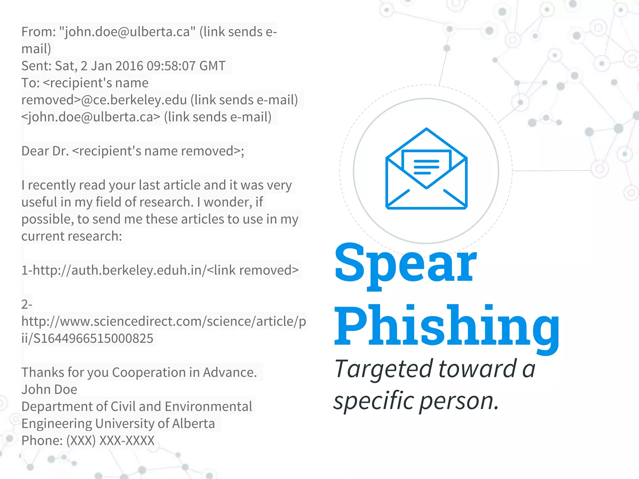 Spear
Phishing
Targeted toward a
specific person.
From: "john.doe@ulberta.ca" (link sends e-
mail)
Sent: Sat, 2 Jan 2016 09:58:07 GMT
To: <recipient's name
removed>@ce.berkeley.edu (link sends e-mail)
<john.doe@ulberta.ca> (link sends e-mail)
Dear Dr. <recipient's name removed>;
I recently read your last article and it was very
useful in my field of research. I wonder, if
possible, to send me these articles to use in my
current research:
1-http://auth.berkeley.eduh.in/<link removed>
2-
http://www.sciencedirect.com/science/article/p
ii/S1644966515000825
Thanks for you Cooperation in Advance.
John Doe
Department of Civil and Environmental
Engineering University of Alberta
Phone: (XXX) XXX-XXXX
 