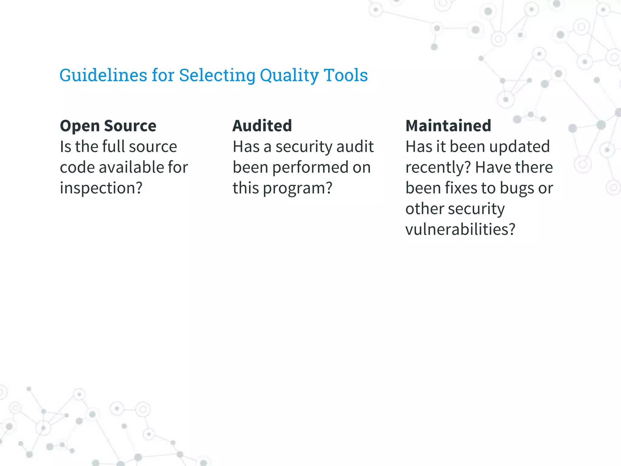 Maintained
Has it been updated
recently? Have there
been fixes to bugs or
other security
vulnerabilities?
Audited
Has a security audit
been performed on
this program?
Open Source
Is the full source
code available for
inspection?
Guidelines for Selecting Quality Tools
 