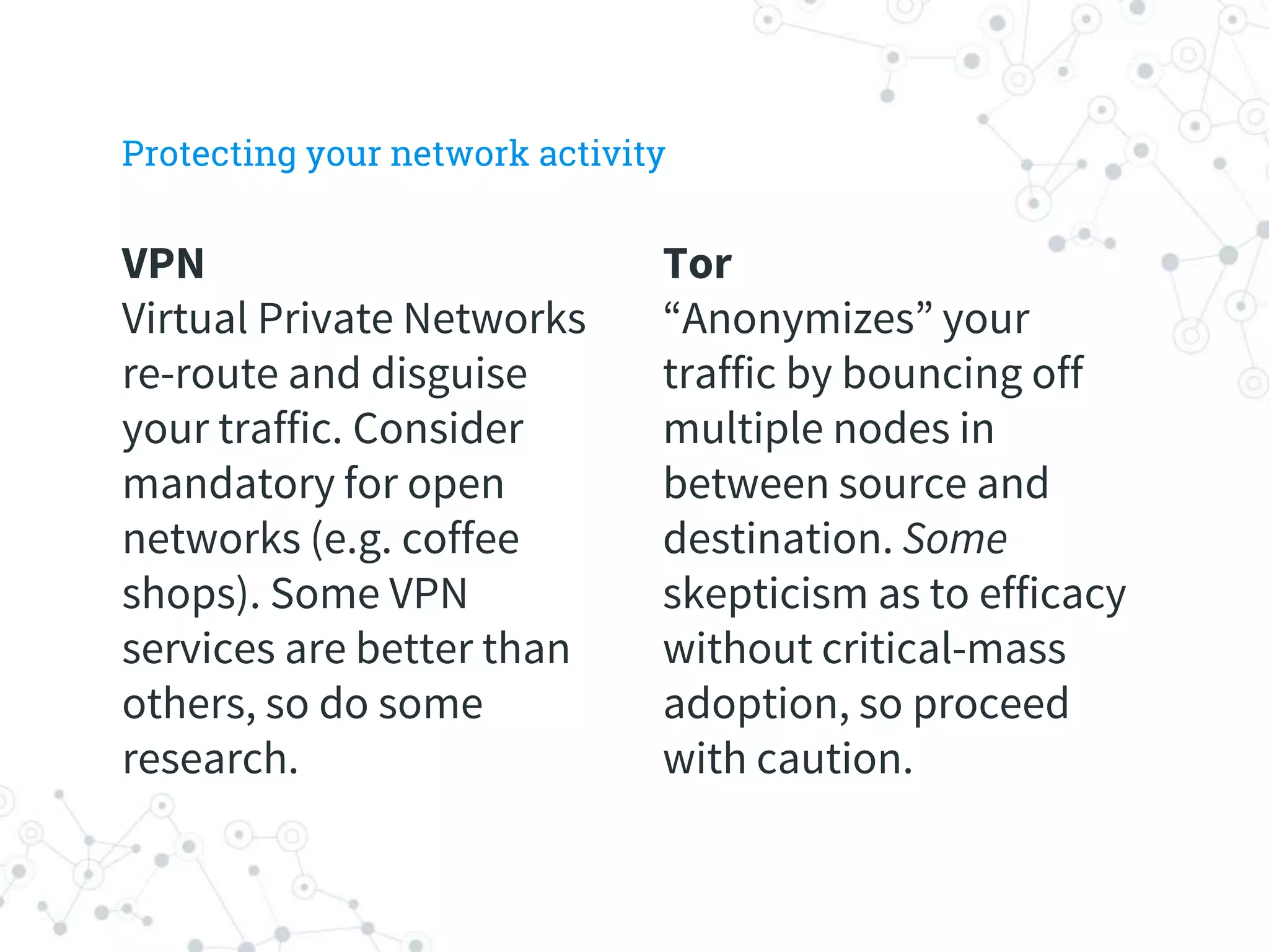VPN
Virtual Private Networks
re-route and disguise
your traffic. Consider
mandatory for open
networks (e.g. coffee
shops). Some VPN
services are better than
others, so do some
research.
Tor
“Anonymizes” your
traffic by bouncing off
multiple nodes in
between source and
destination. Some
skepticism as to efficacy
without critical-mass
adoption, so proceed
with caution.
Protecting your network activity
 