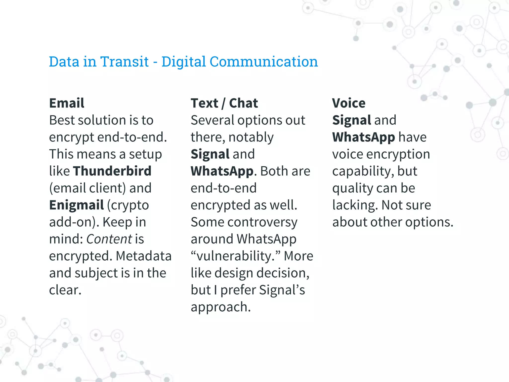 Voice
Signal and
WhatsApp have
voice encryption
capability, but
quality can be
lacking. Not sure
about other options.
Text / Chat
Several options out
there, notably
Signal and
WhatsApp. Both are
end-to-end
encrypted as well.
Some controversy
around WhatsApp
“vulnerability.” More
like design decision,
but I prefer Signal’s
approach.
Email
Best solution is to
encrypt end-to-end.
This means a setup
like Thunderbird
(email client) and
Enigmail (crypto
add-on). Keep in
mind: Content is
encrypted. Metadata
and subject is in the
clear.
Data in Transit - Digital Communication
 