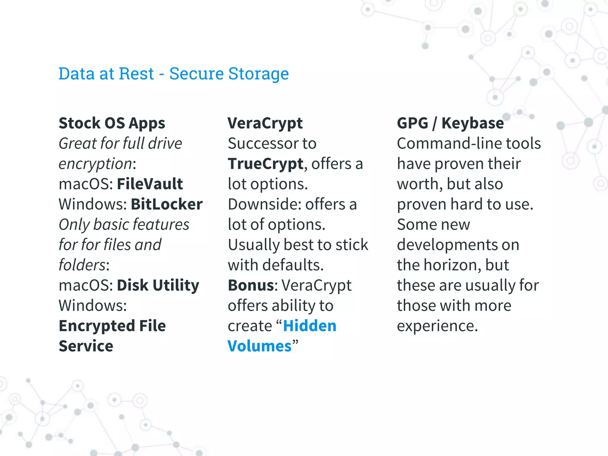 VeraCrypt
Successor to
TrueCrypt, offers a
lot options.
Downside: offers a
lot of options.
Usually best to stick
with defaults.
Bonus: VeraCrypt
offers ability to
create “Hidden
Volumes”
GPG / Keybase
Command-line tools
have proven their
worth, but also
proven hard to use.
Some new
developments on
the horizon, but
these are usually for
those with more
experience.
Stock OS Apps
Great for full drive
encryption:
macOS: FileVault
Windows: BitLocker
Only basic features
for for files and
folders:
macOS: Disk Utility
Windows:
Encrypted File
Service
Data at Rest - Secure Storage
 