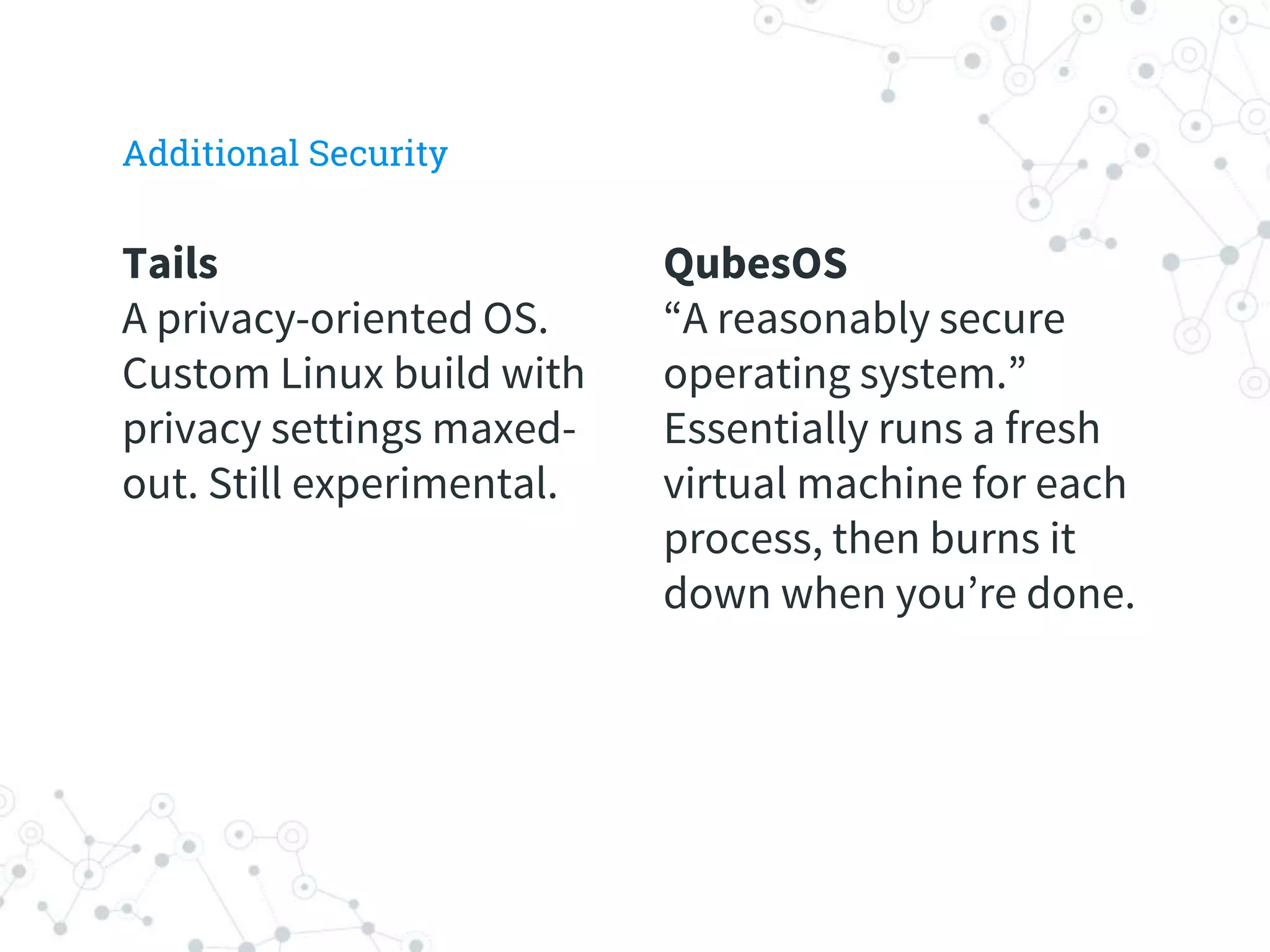 QubesOS
“A reasonably secure
operating system.”
Essentially runs a fresh
virtual machine for each
process, then burns it
down when you’re done.
Tails
A privacy-oriented OS.
Custom Linux build with
privacy settings maxed-
out. Still experimental.
Additional Security
 