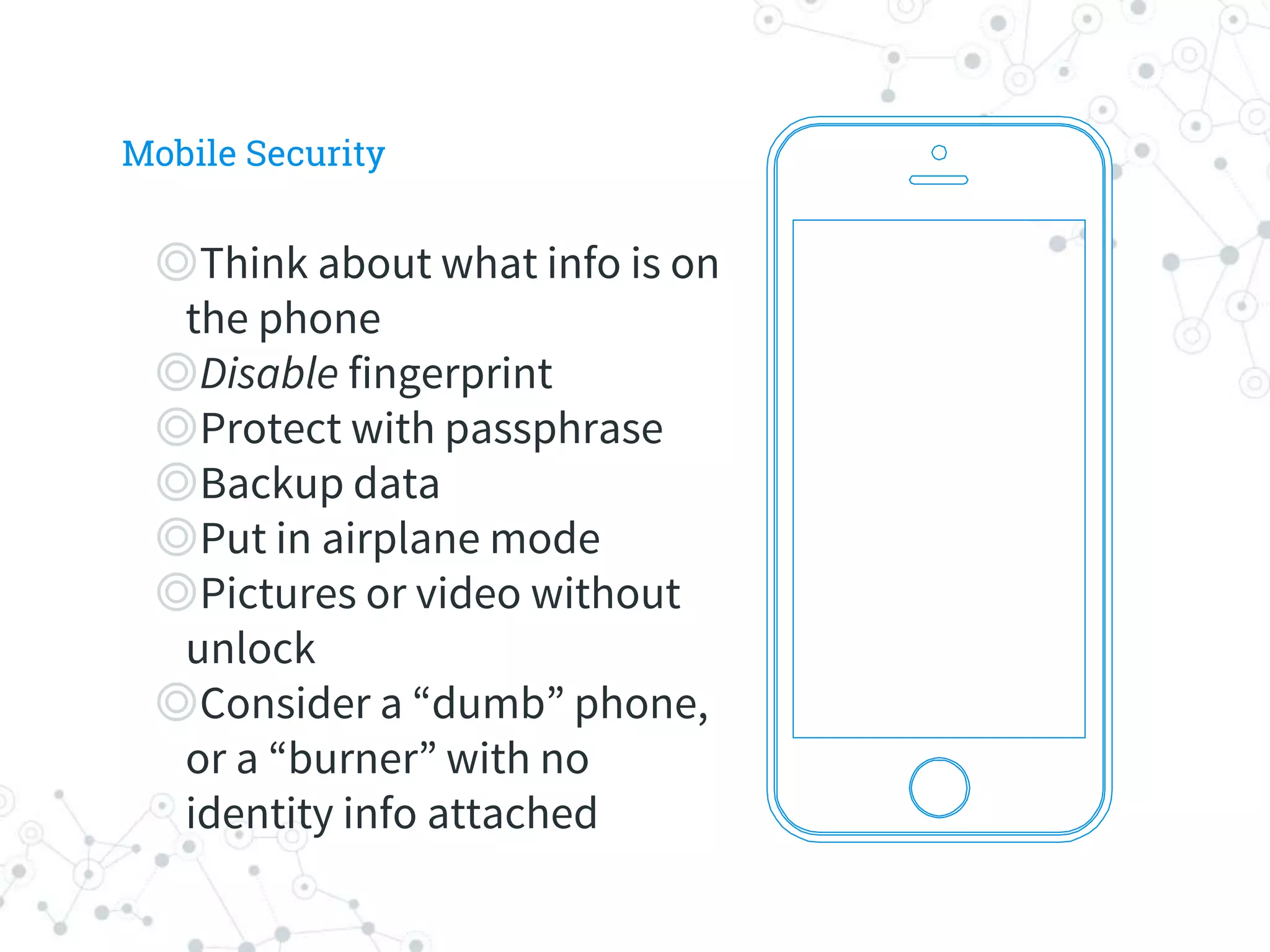 ◎Think about what info is on
the phone
◎Disable fingerprint
◎Protect with passphrase
◎Backup data
◎Put in airplane mode
◎Pictures or video without
unlock
◎Consider a “dumb” phone,
or a “burner” with no
identity info attached
Mobile Security
 