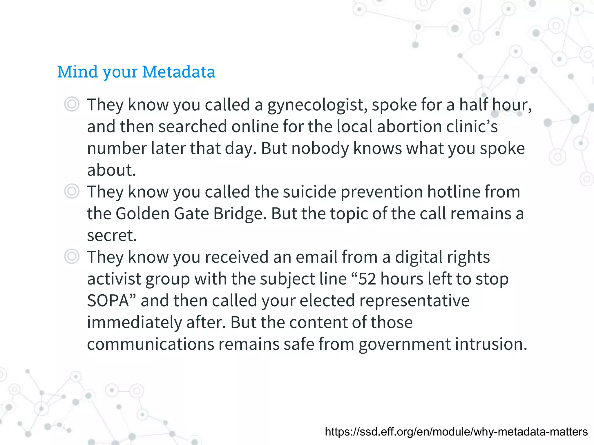 ◎ They know you called a gynecologist, spoke for a half hour,
and then searched online for the local abortion clinic’s
number later that day. But nobody knows what you spoke
about.
◎ They know you called the suicide prevention hotline from
the Golden Gate Bridge. But the topic of the call remains a
secret.
◎ They know you received an email from a digital rights
activist group with the subject line “52 hours left to stop
SOPA” and then called your elected representative
immediately after. But the content of those
communications remains safe from government intrusion.
Mind your Metadata
https://ssd.eff.org/en/module/why-metadata-matters
 