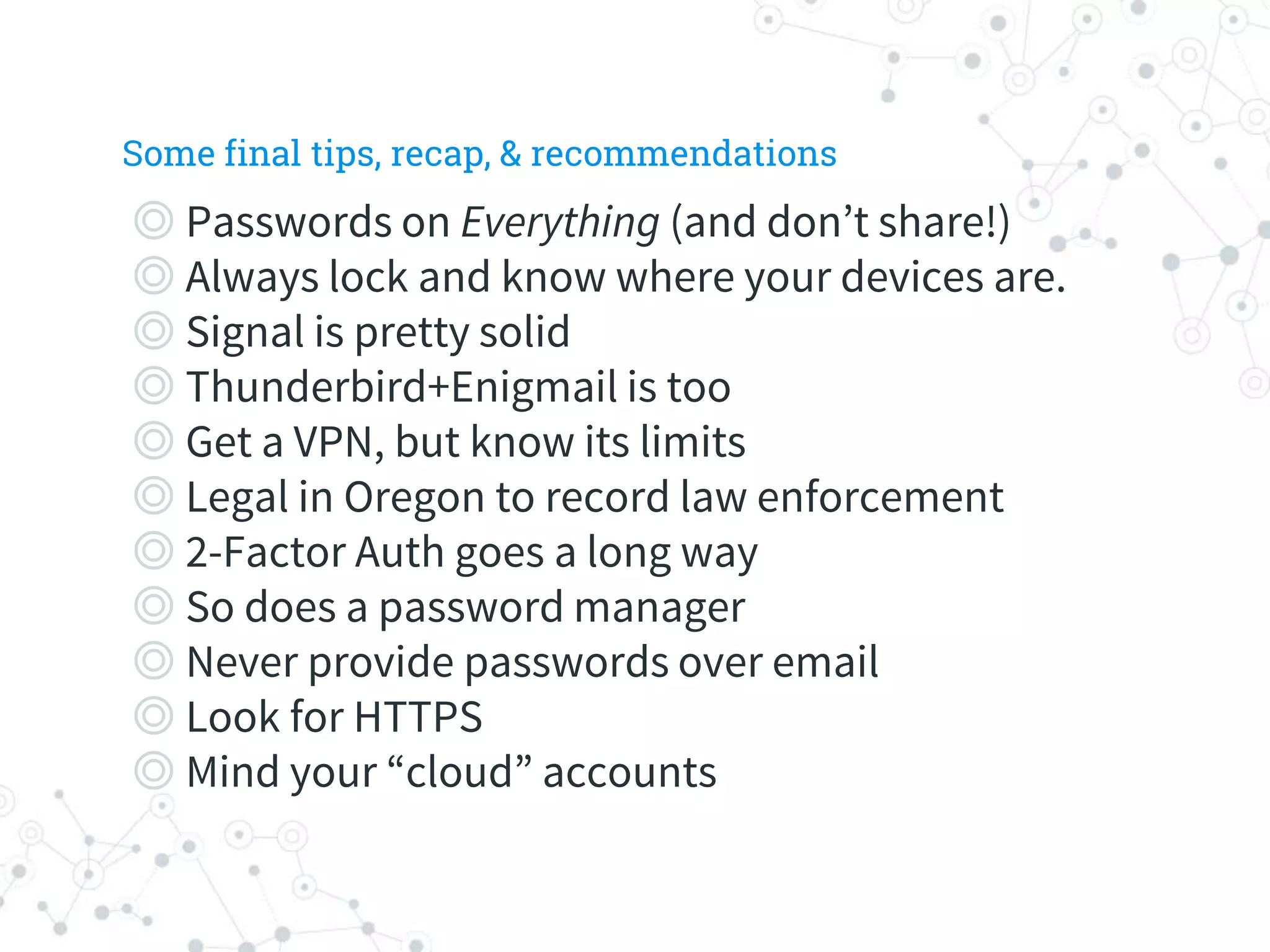 ◎ Passwords on Everything (and don’t share!)
◎ Always lock and know where your devices are.
◎ Signal is pretty solid
◎ Thunderbird+Enigmail is too
◎ Get a VPN, but know its limits
◎ Legal in Oregon to record law enforcement
◎ 2-Factor Auth goes a long way
◎ So does a password manager
◎ Never provide passwords over email
◎ Look for HTTPS
◎ Mind your “cloud” accounts
Some final tips, recap, & recommendations
 