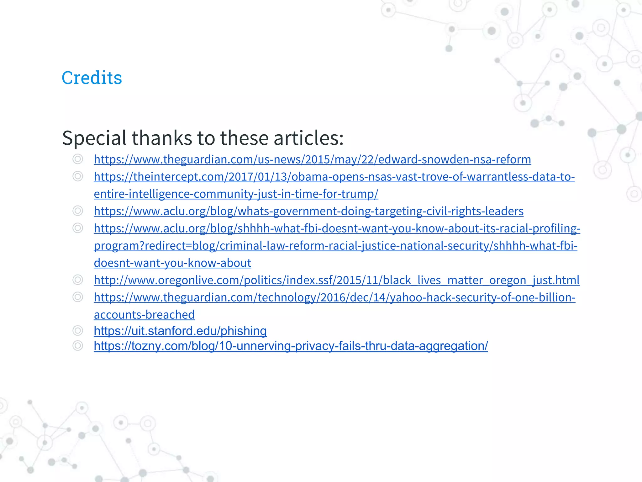 Special thanks to these articles:
◎ https://www.theguardian.com/us-news/2015/may/22/edward-snowden-nsa-reform
◎ https://theintercept.com/2017/01/13/obama-opens-nsas-vast-trove-of-warrantless-data-to-
entire-intelligence-community-just-in-time-for-trump/
◎ https://www.aclu.org/blog/whats-government-doing-targeting-civil-rights-leaders
◎ https://www.aclu.org/blog/shhhh-what-fbi-doesnt-want-you-know-about-its-racial-profiling-
program?redirect=blog/criminal-law-reform-racial-justice-national-security/shhhh-what-fbi-
doesnt-want-you-know-about
◎ http://www.oregonlive.com/politics/index.ssf/2015/11/black_lives_matter_oregon_just.html
◎ https://www.theguardian.com/technology/2016/dec/14/yahoo-hack-security-of-one-billion-
accounts-breached
◎ https://uit.stanford.edu/phishing
◎ https://tozny.com/blog/10-unnerving-privacy-fails-thru-data-aggregation/
Credits
 