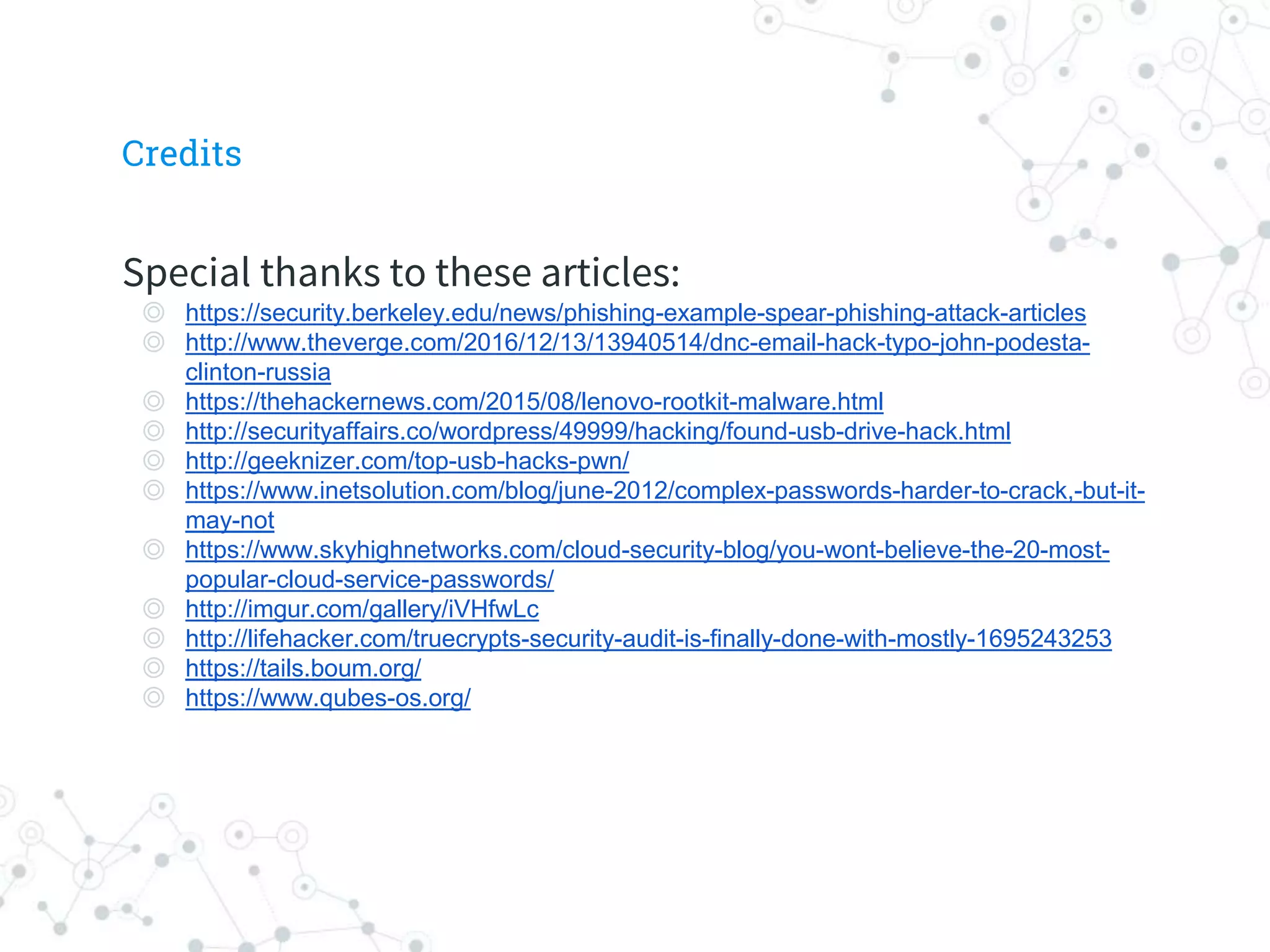 Special thanks to these articles:
◎ https://security.berkeley.edu/news/phishing-example-spear-phishing-attack-articles
◎ http://www.theverge.com/2016/12/13/13940514/dnc-email-hack-typo-john-podesta-
clinton-russia
◎ https://thehackernews.com/2015/08/lenovo-rootkit-malware.html
◎ http://securityaffairs.co/wordpress/49999/hacking/found-usb-drive-hack.html
◎ http://geeknizer.com/top-usb-hacks-pwn/
◎ https://www.inetsolution.com/blog/june-2012/complex-passwords-harder-to-crack,-but-it-
may-not
◎ https://www.skyhighnetworks.com/cloud-security-blog/you-wont-believe-the-20-most-
popular-cloud-service-passwords/
◎ http://imgur.com/gallery/iVHfwLc
◎ http://lifehacker.com/truecrypts-security-audit-is-finally-done-with-mostly-1695243253
◎ https://tails.boum.org/
◎ https://www.qubes-os.org/
Credits
 
