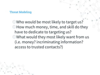 ◎Who would be most likely to target us?
◎How much money, time, and skill do they
have to dedicate to targeting us?
◎What would they most likely want from us
(i.e. money? incriminating information?
access to trusted contacts?)
Threat Modeling
 