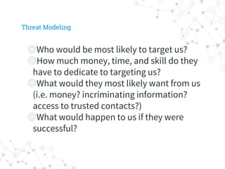 ◎Who would be most likely to target us?
◎How much money, time, and skill do they
have to dedicate to targeting us?
◎What would they most likely want from us
(i.e. money? incriminating information?
access to trusted contacts?)
◎What would happen to us if they were
successful?
Threat Modeling
 