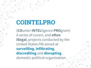COINTELPRO
(COunter INTELligence PROgram)
A series of covert, and often
illegal, projects conducted by the
United States FBI aimed at
surveilling, infiltrating,
discrediting and disrupting
domestic political organization.
 